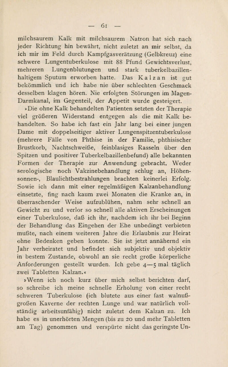 milchsaurem Kalk mit milchsaurem Natron hat sich nach jeder Richtung hin bewährt, nicht zuletzt an mir selbst, da ich mir im Feld durch Kampfgasverätzung (Gelbkreuz) eine schwere Lungentuberkulose mit 88 Pfund Gewichtsverlust, mehreren Lungenblutungen und stark tuberkelbazillen¬ haltigem Sputum erworben hatte. Das K a 1 z a n ist gut bekömmlich und ich habe nie über schlechten Geschmack desselben klagen hören. Nie erfolgten Störungen im Magen- Darmkanal, im Gegenteil, der Appetit wurde gesteigert. »Die ohne Kalk behandelten Patienten setzten der Therapie viel größeren Widerstand entgegen als die mit Kalk be¬ handelten. So habe ich fast ein Jahr lang bei einer jungen Dame mit doppelseitiger aktiver Lungenspitzentuberkulose (mehrere Fälle von Phthise in der Familie, phthisischer Brustkorb, Nachtschweiße, feinblasiges Rasseln über den Spitzen und positiver Tuberkelbazillenbefund) alle bekannten Formen der Therapie zur Anwendung gebracht. Weder serologische noch Vakzinebehandlung schlug an, Höhen¬ sonnen-, Blaulichtbestrahlungen brachten keinerlei Erfolg. Sowie ich dann mit einer regelmäßigen Kalzanbehandlung einsetzte, fing nach kaum zwei Monaten die Kranke an, in überraschender Weise aufzublühen, nahm sehr schnell an Gewicht zu und verlor so schnell alle aktiven Erscheinungen einer Tuberkulose, daß ich ihr, nachdem ich ihr bei Beginn der Behandlung das Eingehen der Ehe unbedingt verbieten mußte, nach einem weiteren Jahre die Erlaubnis zur Heirat ohne Bedenken geben konnte. Sie ist jetzt annähernd ein Jahr verheiratet und befindet sich subjektiv und objektiv in bestem Zustande, obwohl an sie recht große körperliche Anforderungen gestellt wurden. Ich gebe 4—5 mal täglich zwei Tabletten Kalzan.« »Wenn ich noch kurz über mich selbst berichten darf, so schreibe ich meine schnelle Erholung von einer recht schweren Tuberkulose (ich blutete aus einer fast walnu߬ großen Kaverne der rechten Lunge und war natürlich voll¬ ständig arbeitsunfähig) nicht zuletzt dem Kalzan zu. Ich habe es in unerhörten Mengen (bis zu 20 und mehr Tabletten am Tag) genommen und verspürte nicht das geringste Un-