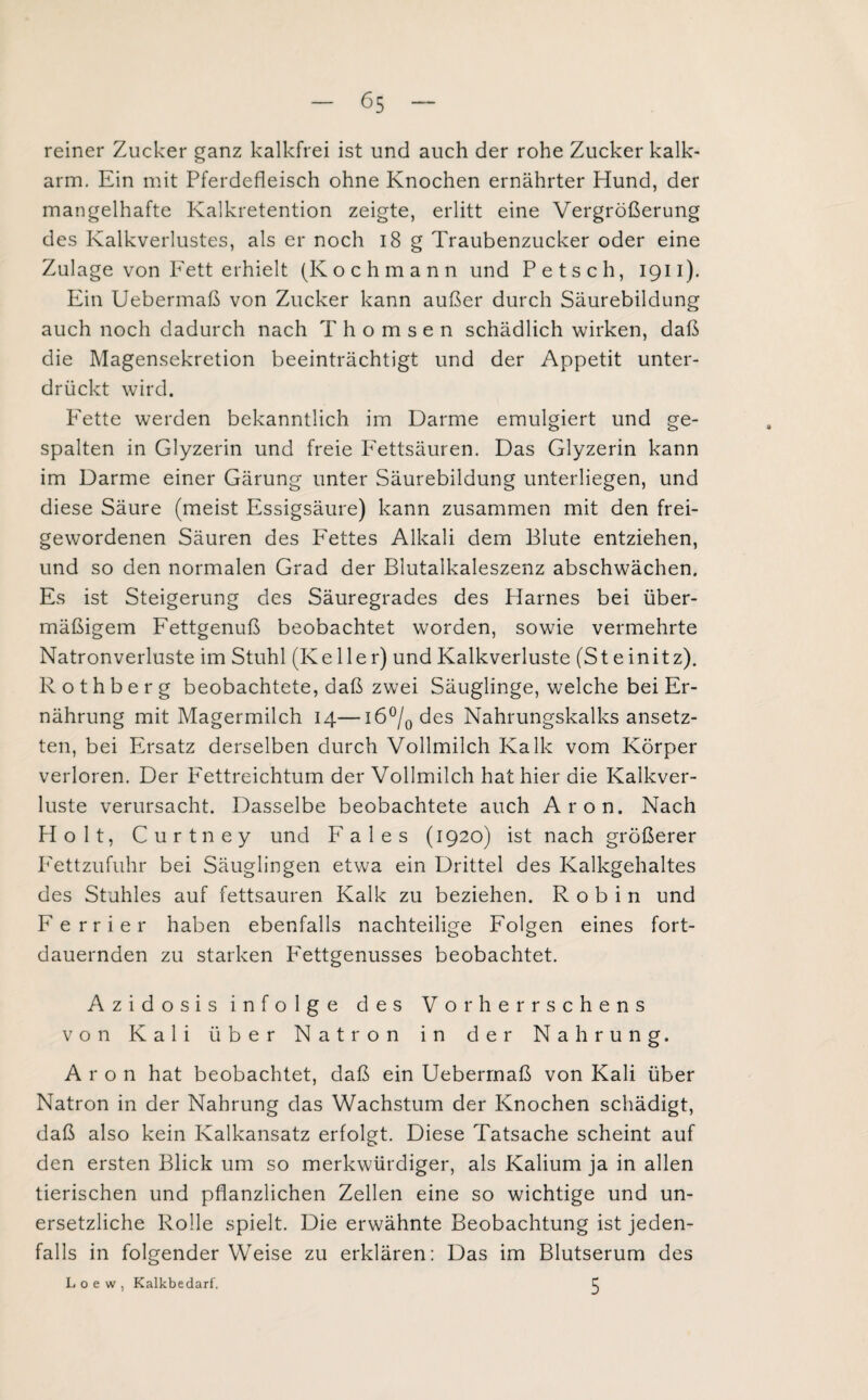 reiner Zucker ganz kalkfrei ist und auch der rohe Zucker kalk¬ arm. Ein mit Pferdefleisch ohne Knochen ernährter Hund, der mangelhafte Kalkretention zeigte, erlitt eine Vergrößerung des Kalkverlustes, als er noch 18 g Traubenzucker oder eine Zulage von P'ett erhielt (Kochmann und Petsch, 1911). Ein Uebermaß von Zucker kann außer durch Säurebildung auch noch dadurch nach T h o m s e n schädlich wirken, daß die Magensekretion beeinträchtigt und der Appetit unter¬ drückt wird. Fette werden bekanntlich im Darme emulgiert und ge¬ spalten in Glyzerin und freie Fettsäuren. Das Glyzerin kann im Darme einer Gärung unter Säurebildung unterliegen, und diese Säure (meist Essigsäure) kann zusammen mit den frei¬ gewordenen Säuren des Fettes Alkali dem Blute entziehen, und so den normalen Grad der Blutalkaleszenz abschwächen. Es ist Steigerung des Säuregrades des Harnes bei über¬ mäßigem Fettgenuß beobachtet worden, sowie vermehrte Natronverluste im Stuhl (Keller) und Kalkverluste (Steinitz). Rothberg beobachtete, daß zwei Säuglinge, welche bei Er¬ nährung mit Magermilch 14—16°/0 des Nahrungskalks ansetz¬ ten, bei Ersatz derselben durch Vollmilch Kalk vom Körper verloren. Der Fettreichtum der Vollmilch hat hier die Kalkver¬ luste verursacht. Dasselbe beobachtete auch Aron. Nach Holt, Curtney und Fales (1920) ist nach größerer Fettzufuhr bei Säuglingen etwa ein Drittel des Kalkgehaltes des Stuhles auf fettsauren Kalk zu beziehen. R o b i n und Ferrier haben ebenfalls nachteilige Folgen eines fort¬ dauernden zu starken Fettgenusses beobachtet. Azidosis infolge des Vorherrschens von Kali über Natron in der Nahrung. Aron hat beobachtet, daß ein Uebermaß von Kali über Natron in der Nahrung das Wachstum der Knochen schädigt, daß also kein Kalkansatz erfolgt. Diese Tatsache scheint auf den ersten Blick um so merkwürdiger, als Kalium ja in allen tierischen und pflanzlichen Zellen eine so wichtige und un¬ ersetzliche Rolle spielt. Die erwähnte Beobachtung ist jeden¬ falls in folgender Weise zu erklären: Das im Blutserum des L o e w , Kalkbedarf. C