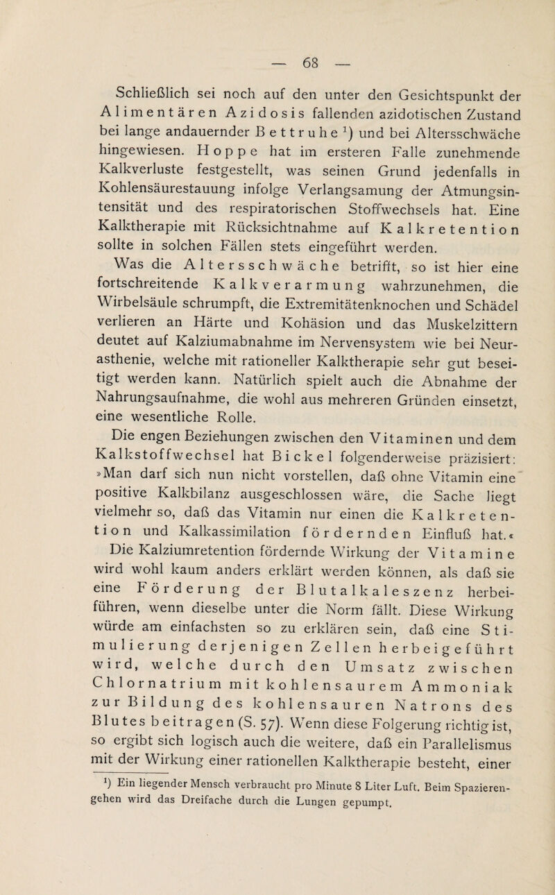 Schließlich sei noch auf den unter den Gesichtspunkt der Alimentären Azidosis fallenden azidotischen Zustand bei lange andauernder Bettruhe1) und bei Altersschwäche hingewiesen. Hoppe hat im ersteren Falle zunehmende Kalkverluste festgestellt, was seinen Grund jedenfalls in Kohlensäurestauung infolge Verlangsamung der Atmungsin¬ tensität und des respiratorischen Stoffwechsels hat. Eine Kalktherapie mit Rücksichtnahme auf Kalkretention sollte in solchen Fällen stets eingeführt werden. Was die Altersschwäche betrifft, so ist hier eine fortschreitende Kalk Verarmung wahrzunehmen, die Wirbelsäule schrumpft, die Extremitätenknochen und Schädel verlieren an Härte und Kohäsion und das Muskelzittern deutet auf Kalziumabnahme im Nervensystem wie bei Neur¬ asthenie, welche mit rationeller Kalktherapie sehr gut besei¬ tigt werden kann. Natürlich spielt auch die Abnahme der Nahrungsaufnahme, die wohl aus mehreren Gründen einsetzt, eine wesentliche Rolle. Die engen Beziehungen zwischen den Vitaminen und dem Kalk stoff Wechsel hat Bickel folgender weise präzisiert: »Man darf sich nun nicht vorstellen, daß ohne Vitamin eine positive Kalkbilanz ausgeschlossen wäre, die Sache liegt vielmehr so, daß das Vitamin nur einen die Kalkreten¬ tion und Kalkassimilation fördernden Einfluß hat.« Die Kalziumretention fördernde Wirkung der Vitamine wird wohl kaum anders erklärt werden können, als daß sie eine Förderung der Blutalkaleszenz herbei¬ führen, wenn dieselbe unter die Norm fällt. Diese Wirkung würde am einfachsten so zu erklären sein, daß eine Sti¬ mulierung derjenigen Zellen herbeigeführt wird, welche durch den Umsatz zwischen Chlornatrium mit kohlensaurem Ammoniak zur Bildung des kohlensauren Natrons des B1 u t e s b e i t r a g e n (S. 5;). Wenn diese Folgerung richtig ist, so ergibt sich logisch auch die weitere, daß ein Parallelismus minder Wirkung einer rationellen Kalktherapie besteht, einer ) Ein liegender Mensch verbraucht pro Minute 8 Liter Luft. Beim Spazieren¬ gehen wird das Dreifache durch die Lungen gepumpt.