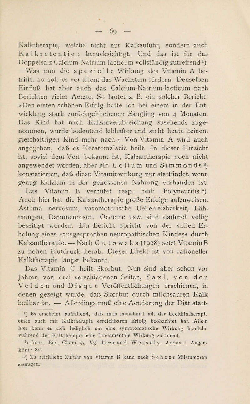 Kalktherapie, welche nicht nur Kalkzufuhr, sondern auch Kalkretention berücksichtigt. Und das ist für das Doppelsalz Calcium-Natrium-lacticum vollständig zutreffend *). Was nun die spezielle Wirkung des Vitamin A be¬ trifft, so soll es vor allem das Wachstum fördern. Denselben Einfluß hat aber auch das Calcium-Natrium-lacticum nach Berichten vieler Aerzte. So lautet z. B. ein solcher Bericht: »Den ersten schönen Erfolg hatte ich bei einem in der Ent¬ wicklung stark zurückgebliebenen Säugling von 4 Monaten. Das Kind hat nach Kalzanverabreichung zusehends zuge¬ nommen, wurde bedeutend lebhafter und steht heute keinem gleichaltrigen Kind mehr nach.« Von Vitamin A wird auch angegeben, daß es Keratomalacie heilt. In dieser Hinsicht ist, soviel dem Verf. bekannt ist, Kalzantherapie noch nicht angewendet worden, aber Mc. Collum und Simmonds* 2) konstatierten, daß diese Vitaminwirkung nur stattfindet, wenn genug Kalzium in der genossenen Nahrung vorhanden ist. Das Vitamin B verhütet resp. heilt Polyneuritis 3). Auch hier hat die Kalzantherapie große Erfolge aufzuweisen. Asthma nervosum, vasomotorische Ueberreizbarkeit, Läh¬ mungen, Darmneurosen, Oedeme usw. sind dadurch völlig beseitigt worden. Ein Bericht spricht von der vollen Er¬ holung eines »ausgesprochen neuropathischen Kindes« durch Kalzantherapie. — Nach Gutowska (1928) setzt Vitamin B zu hohen Blutdruck herab. Dieser Effekt ist von rationeller Kalktherapie längst bekannt. Das Vitamin C heilt Skorbut. Nun sind aber schon vor Jahren von drei verschiedenen Seiten, Saxl, von den Velden und Disque Veröffentlichungen erschienen, in denen gezeigt wurde, daß Skorbut durch milchsauren Kalk heilbar ist. — Allerdings muß eine Aenderung der Diät statt- 9 Es erscheint auffallend, daß man manchmal mit der Lecithintherapie einen auch mit Kalktherapie erreichbaren Erfolg beobachtet hat. Allein hier kann es sich lediglich um eine symptomatische Wirkung handeln, während der Kalktherapie eine fundamentale Wirkung zukommt. 2) Journ. Biol. Chem. 33. Vgl. hiezu auch Wessely, Archiv f. Augen¬ klinik 82. 3) Zu reichliche Zufuhr von Vitamin B kann nach S c h e e r Milztumoren erzeugen.