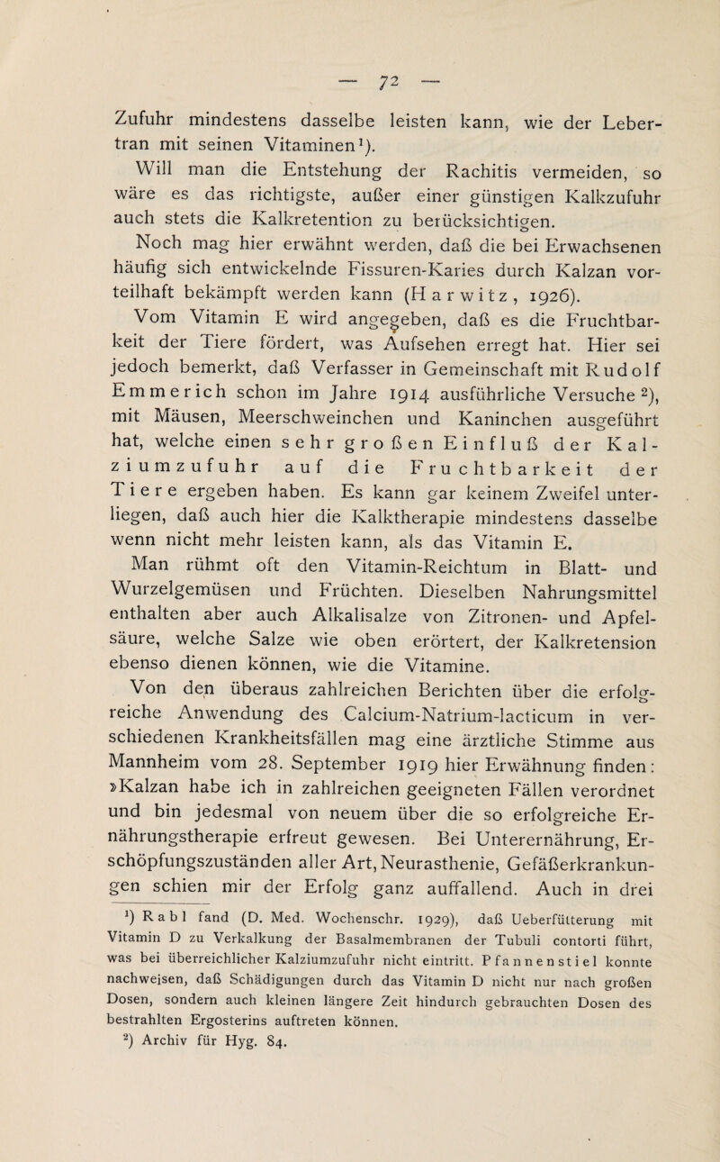 Zufuhr mindestens dasselbe leisten kann, wie der Leber¬ tran mit seinen Vitaminen1). Will man die Entstehung der Rachitis vermeiden, so wäre es das richtigste, außer einer günstigen Kalkzufuhr auch stets die Kalkretention zu berücksichtigen. o Noch mag hier erwähnt werden, daß die bei Erwachsenen häufig sich entwickelnde Fissuren-Karies durch Kalzan vor¬ teilhaft bekämpft werden kann (Harwitz, 1926). Vom Vitamin E wird angegeben, daß es die Fruchtbar¬ keit der Tiere fördert, was Aufsehen erregt hat. Hier sei jedoch bemerkt, daß Verfasser in Gemeinschaft mit Rud o 1 f Emmerich schon im Jahre 1914 ausführliche Versuche 2), mit Mäusen, Meerschweinchen und Kaninchen ausgeführt hat, welche einen sehr großen Einfluß der Kal¬ ziumzufuhr auf die Fruchtbarkeit der Tiere ergeben haben. Es kann gar keinem Zweifel unter¬ liegen, daß auch hier die Kalktherapie mindestens dasselbe wenn nicht mehr leisten kann, als das Vitamin E. Man rühmt oft den Vitamin-Reichtum in Blatt- und Wurzelgemüsen und hrüchten. Dieselben Nahrungsmittel enthalten aber auch Alkalisalze von Zitronen- und Apfel¬ säure, welche Salze wie oben erörtert, der Kalkretension ebenso dienen können, wie die Vitamine. Von den überaus zahlreichen Berichten über die erfoD- reiche Anwendung des Calcium-Natrium-lacticum in ver¬ schiedenen Krankheitsfällen mag eine ärztliche Stimme aus Mannheim vom 28. September 1919 hier Erwähnung finden: »Kalzan habe ich in zahlreichen geeigneten Fällen verordnet und bin jedesmal von neuem über die so erfolgreiche Er¬ nährungstherapie erfreut gewesen. Bei Unterernährung, Er¬ schöpfungszuständen aller Art, Neurasthenie, Gefäßerkrankun¬ gen schien mir der Erfolg ganz auffallend. Auch in drei 9 Rabl fand (D. Med. Wochenschr. 1929), daß Ueberfütterung mit Vitamin D zu Verkalkung der Basalmembranen der Tubuli contorti führt, was bei überreichlicher Kalziumzufuhr nicht eintritt. Pfannenstiel konnte nachweisen, daß Schädigungen durch das Vitamin D nicht nur nach großen Dosen, sondern auch kleinen längere Zeit hindurch gebrauchten Dosen des bestrahlten Ergosterins auftreten können. 2) Archiv für Hyg. 84.