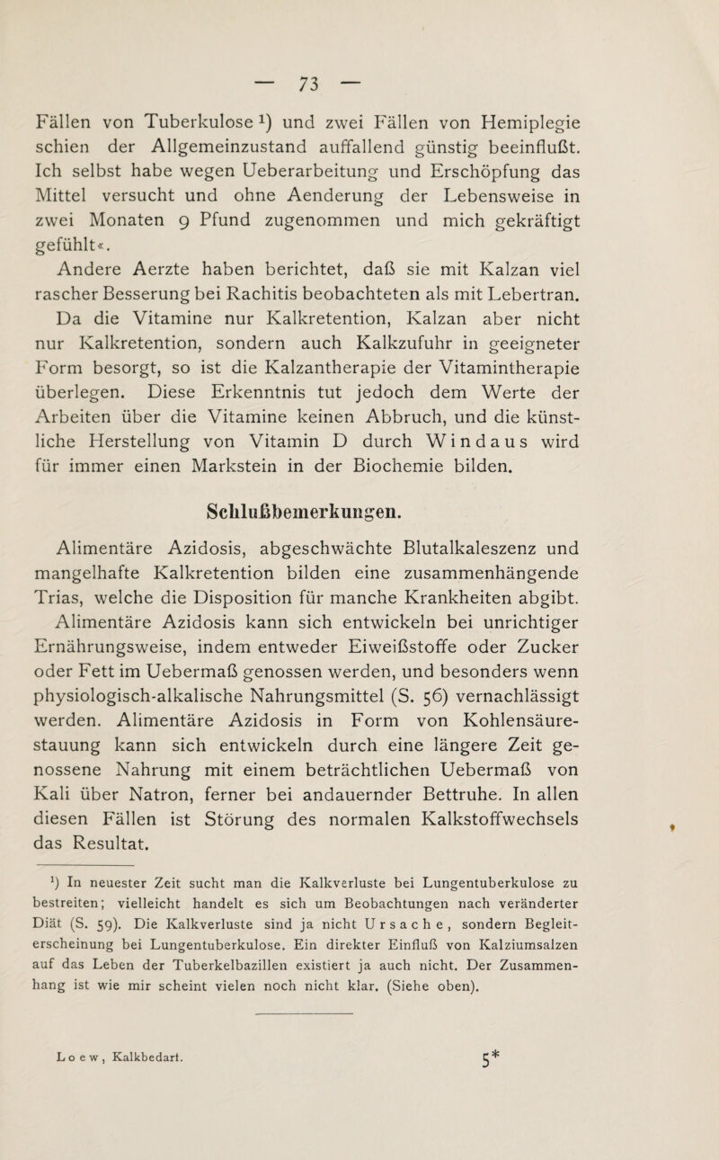 Fällen von Tuberkulose x) und zwei Fällen von Hemiplegie schien der Allgemeinzustand auffallend günstig beeinflußt. Ich selbst habe wegen Ueberarbeitung und Erschöpfung das Mittel versucht und ohne Aenderung der Lebensweise in zwei Monaten 9 Pfund zugenommen und mich gekräftigt gefühlt«. Andere Aerzte haben berichtet, daß sie mit Kalzan viel rascher Besserung bei Rachitis beobachteten als mit Lebertran. Da die Vitamine nur Kalkretention, Kalzan aber nicht nur Kalkretention, sondern auch Kalkzufuhr in geeigneter Form besorgt, so ist die Kalzantherapie der Vitamintherapie überlegen. Diese Erkenntnis tut jedoch dem Werte der Arbeiten über die Vitamine keinen Abbruch, und die künst¬ liche Herstellung von Vitamin D durch Windaus wird für immer einen Markstein in der Biochemie bilden. Sclilußbemerkungen. Alimentäre Azidosis, abgeschwächte Blutalkaleszenz und mangelhafte Kalkretention bilden eine zusammenhängende Trias, welche die Disposition für manche Krankheiten abgibt. Alimentäre Azidosis kann sich entwickeln bei unrichtiger Ernährungsweise, indem entweder Eiweißstoffe oder Zucker oder Fett im Uebermaß genossen werden, und besonders wenn physiologisch-alkalische Nahrungsmittel (S. 56) vernachlässigt werden. Alimentäre Azidosis in Form von Kohlensäure¬ stauung kann sich entwickeln durch eine längere Zeit ge¬ nossene Nahrung mit einem beträchtlichen Uebermaß von Kali über Natron, ferner bei andauernder Bettruhe. In allen diesen Fällen ist Störung des normalen Kalkstoffwechsels das Resultat. x) In neuester Zeit sucht man die Kalkverluste bei Lungentuberkulose zu bestreiten; vielleicht handelt es sich um Beobachtungen nach veränderter Diät (S. 59). Die Kalkverluste sind ja nicht Ursache, sondern Begleit¬ erscheinung bei Lungentuberkulose. Ein direkter Einfluß von Kalziumsalzen auf das Leben der Tuberkelbazillen existiert ja auch nicht. Der Zusammen¬ hang ist wie mir scheint vielen noch nicht klar. (Siehe oben). 5 * Loew, Kalkbedart.