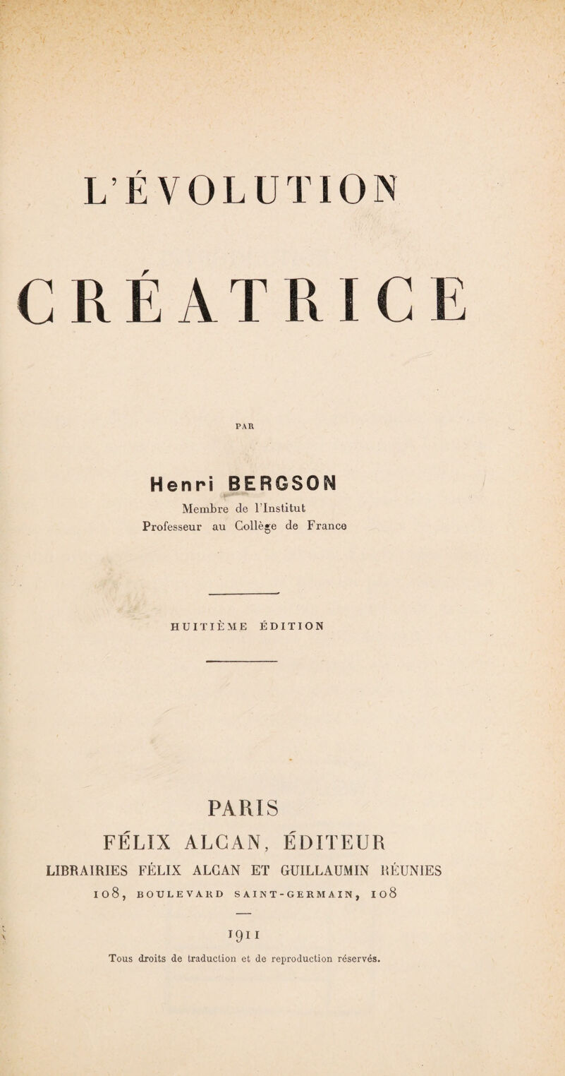 CRÉ\T H IC PAR Henri BERGSON Membre de l’Institut Professeur au Collège de France HUITIÈME ÉDITION PARIS FÉLIX ALCAN, ÉDITEUR LIBRAIRIES FÉLIX ALCAN ET GUILLAUMIN RÉUNIES I08, BOULEVARD SAINT-GERMAIN, I08 I9II Tous droits de traduction et de reproduction réservés.