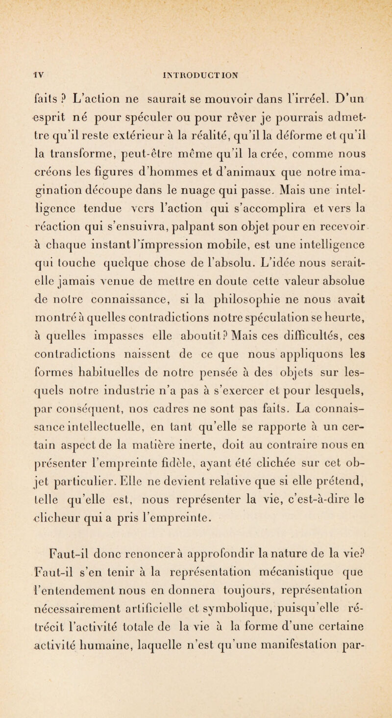 faits ? L’action ne saurait se mouvoir dans l’irréel. D’un esprit né pour spéculer ou pour rêver je pourrais admet¬ tre qu’il reste extérieur à la réalité, qu’il la déforme et qu’il la transforme, peut-être meme qu il la crée, comme nous créons les figures d’hommes et d’animaux que notre ima¬ gination découpe dans le nuage qui passe. Mais une intel¬ ligence tendue vers l’action qui s’accomplira et vers la réaction qui s’ensuivra, palpant son objet pour en recevoir à chaque instantfimpression mobile, est une intelligence qui touche quelque chose de l’absolu. L’idée nous serait- elle jamais venue de mettre en doute cette valeur absolue de notre connaissance, si la philosophie ne nous avait montré à quelles contradictions notre spéculation se heurte, à quelles impasses elle aboutit? Mais ces difficultés, ces contradictions naissent de ce que nous appliquons les formes habituelles de notre pensée à des objets sur les- quels notre industrie n’a pas à s’exercer et pour lesquels, par conséquent, nos cadres ne sont pas faits. La connais¬ sance intellectuelle, en tant qu’elle se rapporte à un cer¬ tain aspect de la matière inerte, doit au contraire nous en présenter l’empreinte fidèle, ayant été clichée sur cet ob¬ jet particulier. Elle ne devient relative que si elle prétend, telle qu’elle est, nous représenter la vie, c’est-à-dire le clicheur qui a pris l’empreinte. Faut-il donc renoncera approfondir la nature de la vie? Faut-il s’en tenir à la représentation mécanistique que l’entendement nous en donnera toujours, représentation nécessairement artificielle et symbolique, puisqu’elle ré¬ trécit l’activité totale de la vie à la forme d’une certaine activité humaine, laquelle n’est qu’une manifestation par-