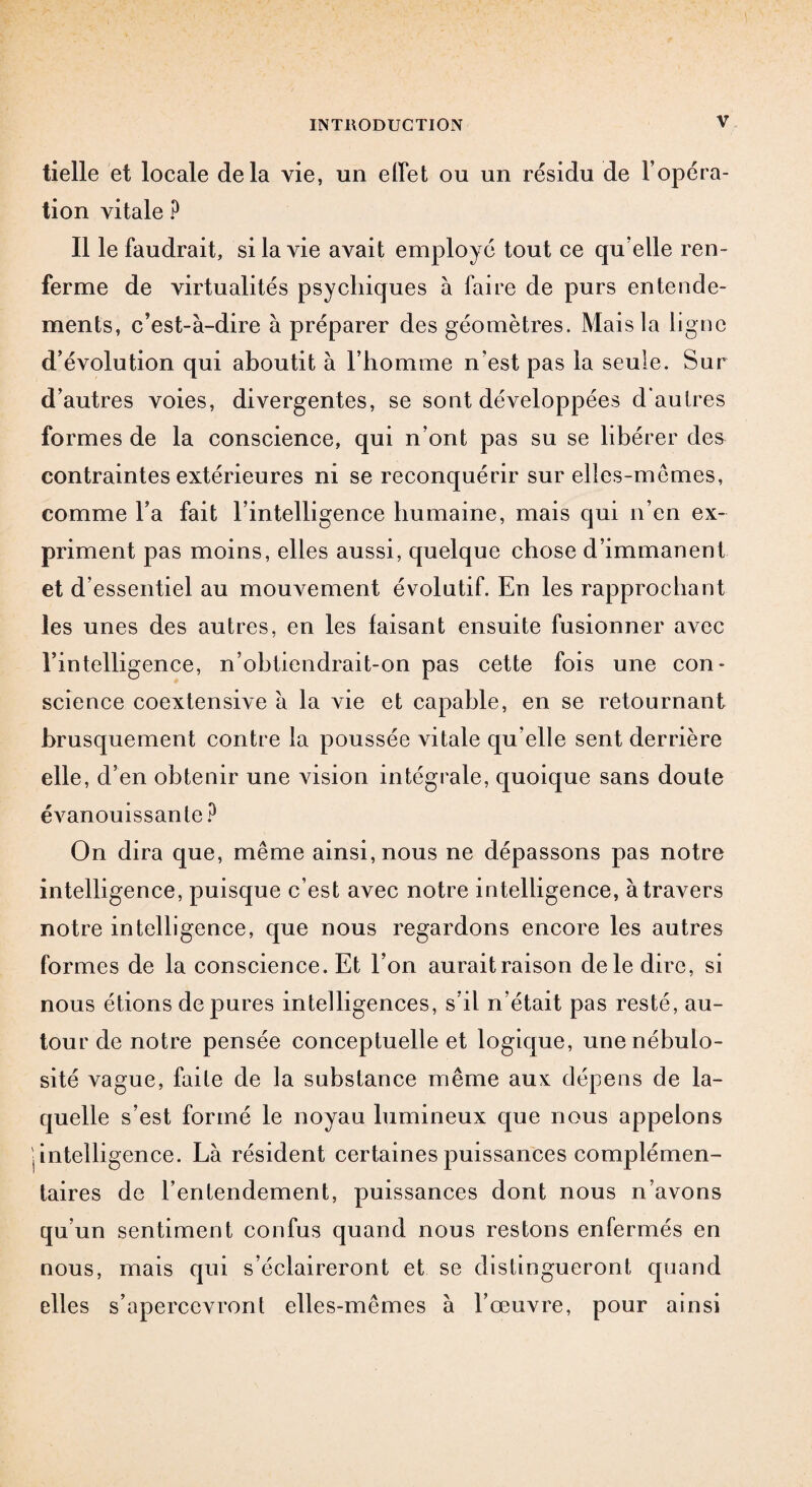 tielle et locale delà vie, un effet ou un résidu de l’opéra¬ tion vitale ? Il le faudrait, si la vie avait employé tout ce qu’elle ren¬ ferme de virtualités psychiques à faire de purs entende¬ ments, c’est-à-dire à préparer des géomètres. Mais la ligne d’évolution qui aboutit à l’homme n’est pas la seule. Sur d’autres voies, divergentes, se sont développées d'autres formes de la conscience, qui n’ont pas su se libérer des contraintes extérieures ni se reconquérir sur elles-mêmes, comme l’a fait l’intelligence humaine, mais qui n’en ex¬ priment pas moins, elles aussi, quelque chose d’immanent et d’essentiel au mouvement évolutif. En les rapprochant les unes des autres, en les faisant ensuite fusionner avec l’intelligence, n’obtiendrait-on pas cette fois une con¬ science coextensive à la vie et capable, en se retournant brusquement contre la poussée vitale qu elle sent derrière elle, d’en obtenir une vision intégrale, quoique sans doute évanouissante? On dira que, même ainsi, nous ne dépassons pas notre intelligence, puisque c’est avec notre intelligence, à travers notre intelligence, que nous regardons encore les autres formes de la conscience. Et l’on aurait raison de le dire, si nous étions dépurés intelligences, s’il n’était pas resté, au¬ tour de notre pensée conceptuelle et logique, une nébulo¬ sité vague, faite de la substance même aux dépens de la¬ quelle s’est formé le noyau lumineux que nous appelons I intelligence. Là résident certaines puissances complémen¬ taires de l’entendement, puissances dont nous n’avons qu’un sentiment confus quand nous restons enfermés en nous, mais qui s’éclaireront et se distingueront quand elles s’apercevront elles-mêmes à l’œuvre, pour ainsi