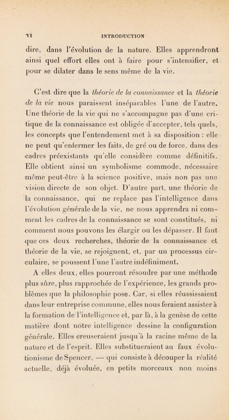 dire, dans révolution de la nature. Elles apprendront ainsi quel effort elles ont à faire pour s’intensifier, et pour se dilater dans le sens même de la vie. C’est dire que la théorie de la connaissance et la théorie de la vie nous paraissent inséparables l’une de l’autre. Une théorie de la vie qui ne s’accompagne pas d’une cri¬ tique de la connaissance est obligée d’accepter, tels quels, les concepts que l’entendement met à sa disposition : elle ne peut qu’enfermer les faits, de gré ou de force, dans des cadres préexistants qu’elle considère comme définitifs. Elle obtient ainsi un symbolisme commode, nécessaire même peut-être à la science positive, mais non pas une vision directe de son objet. D’autre part, une théorie de la connaissance, qui ne replace pas l’intelligence dans l’évolution générale de la vie, ne nous apprendra ni com¬ ment les cadres de la connaissance se sont constitués, ni comment nous pouvons les élargir ou les dépasser. Il faut que ces deux recherches, théorie de la connaissance et théorie de la vie, se rejoignent, et, par un processus cir¬ culaire, se poussent l'une l’autre indéfiniment. A elles deux, elles pourront résoudre par une méthode plus sûre, plus rapprochée de l’expérience, les grands pro¬ blèmes que la philosophie pose. Car, si elles réussissaient dans leur entreprise commune, elles nous feraient assister à la formation de Inintelligence et, par là, à la genèse de cette matière dont notre intelligence dessine la configuration générale. Elles creuseraient jusqu’à la racine même de la nature et de l’esprit. Elles substitueraient au faux évolu- tionisme de Spencer, — qui consiste à découper la réalité actuelle, déjà évoluée, en petits morceaux non moins