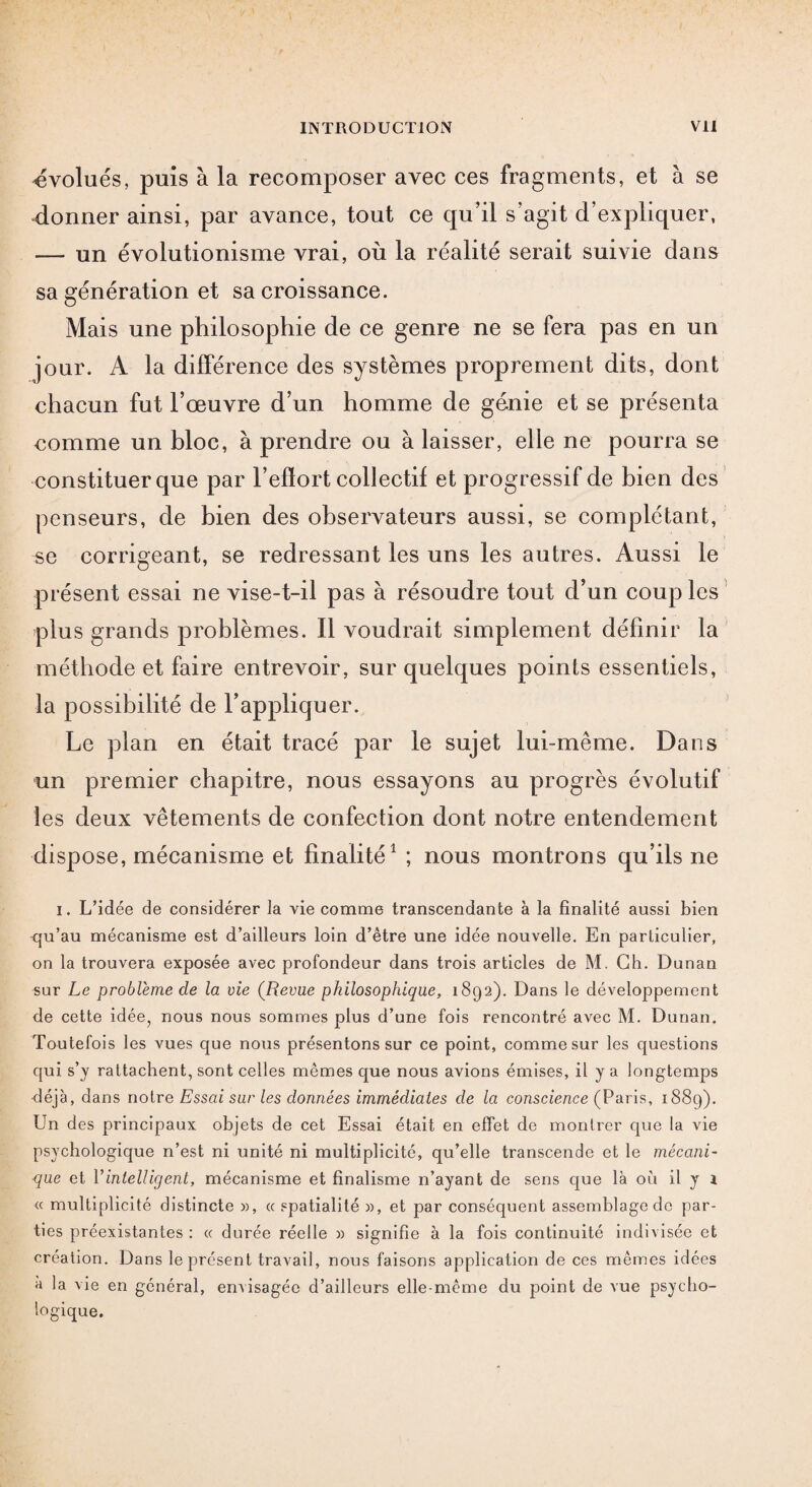 «évolués, puis à la recomposer avec ces fragments, et à se donner ainsi, par avance, tout ce qu’il s’agit d’expliquer, — un évolutionisme vrai, où la réalité serait suivie dans sa génération et sa croissance. Mais une philosophie de ce genre ne se fera pas en un jour. A la différence des systèmes proprement dits, dont chacun fut l’œuvre d’un homme de génie et se présenta comme un bloc, à prendre ou à laisser, elle ne pourra se constituer que par l’effort collectif et progressif de bien des penseurs, de bien des observateurs aussi, se complétant, se corrigeant, se redressant les uns les autres. Aussi le présent essai ne vise-t-il pas à résoudre tout d’un coup les plus grands problèmes. Il voudrait simplement définir la méthode et faire entrevoir, sur quelques points essentiels, la possibilité de l’appliquer. Le plan en était tracé par le sujet lui-même. Dans un premier chapitre, nous essayons au progrès évolutif les deux vêtements de confection dont notre entendement dispose, mécanisme et finalité1 ; nous montrons qu’ils ne i. L’idée de considérer la vie comme transcendante à la finalité aussi bien qu’au mécanisme est d’ailleurs loin d’être une idée nouvelle. En particulier, on la trouvera exposée avec profondeur dans trois articles de M. Ch. Dunan sur Le problème de la vie (Revue philosophique, 1892). Dans le développement de cette idée, nous nous sommes plus d’une fois rencontré avec M. Dunan. Toutefois les vues que nous présentons sur ce point, comme sur les questions qui s’y rattachent, sont celles mêmes que nous avions émises, il y a longtemps déjà, dans noire Essai sur les données immédiates de la conscience (Paris, 1889). Un des principaux objets de cet Essai était en effet de montrer que la vie psychologique n’est ni unité ni multiplicité, qu’elle transcende et le mécani¬ que et Y intelligent, mécanisme et finalisme n’ayant de sens que là où il y 1 <c multiplicité distincte », a spatialité », et par conséquent assemblage de par¬ ties préexistantes : ce durée réelle » signifie à la fois continuité indivisée et création. Dans le présent travail, nous faisons application de ces mêmes idées a la vie en général, envisagée d’ailleurs elle-même du point de vue psycho¬ logique.