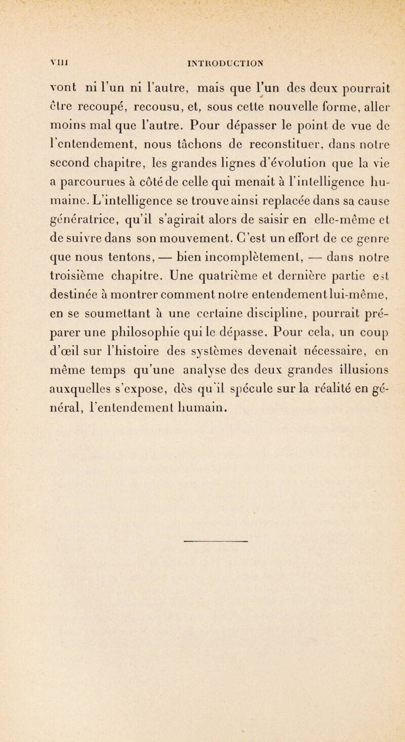 vont ni l’un ni l’autre, mais que l’un des deux pourrait ctre recoupé, recousu, et, sous cette nouvelle forme, aller moins mal que l’autre. Pour dépasser le point de vue de l’entendement, nous tâchons de reconstituer, dans notre second chapitre, les grandes lignes d’évolution que la vie a parcourues à côté de celle qui menait à l’intelligence hu¬ maine. L’intelligence se trouve ainsi replacée dans sa cause génératrice, qu’il s’agirait alors de saisir en elle-même et de suivre dans son mouvement. C’est un effort de ce genre que nous tentons, — bien incomplètement, — dans notre troisième chapitre. Une quatrième et dernière partie est destinée à montrer comment notre entendement lui-même, en se soumettant à une certaine discipline, pourrait pré¬ parer une philosophie qui le dépasse. Pour cela, un coup d’œil sur l’histoire des systèmes devenait nécessaire, en même temps qu’une analyse des deux grandes illusions auxquelles s’expose, dès qu’il spécule sur la réalité en gé¬ néral, l’entendement humain.