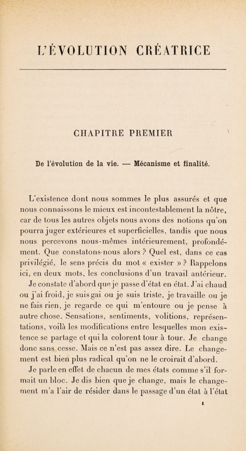 L’ÉVOLUTION CRÉATRICE CHAPITRE PREMIER De l’évolution de la vie. — Mécanisme et finalité. L’existence dont nous sommes le plus assurés et que nous connaissons le mieux est incontestablement la nôtre, car de tous les autres objets nous avons des notions qu’on pourra juger extérieures et superficielles, tandis que nous nous percevons nous-mêmes intérieurement, profondé¬ ment. Que constatons-nous alors ? Quel est, dans ce cas privilégié, le sens précis du mot « exister » ? Rappelons ici, en deux mots, les conclusions d’un travail antérieur. Je constate d’abord que je passe d’état en état. J’ai chaud ou j’ai froid, je suis gai ou je suis triste, je travaille ou je ne fais rien, je regarde ce qui m’entoure ou je pense à autre chose. Sensations, sentiments, voûtions, représen¬ tations, voilà les modifications entre lesquelles mon exis¬ tence se partage et qui la colorent tour à tour. Je change donc sans cesse. Mais ce n’est pas assez dire. Le change¬ ment est bien plus radical qu’on ne le croirait d’abord. Je parle en effet de chacun de mes états comme s’il for¬ mait un bloc. Je dis bien que je change, mais le change¬ ment m’a l’air de résider dans le passage d’un état à l’état