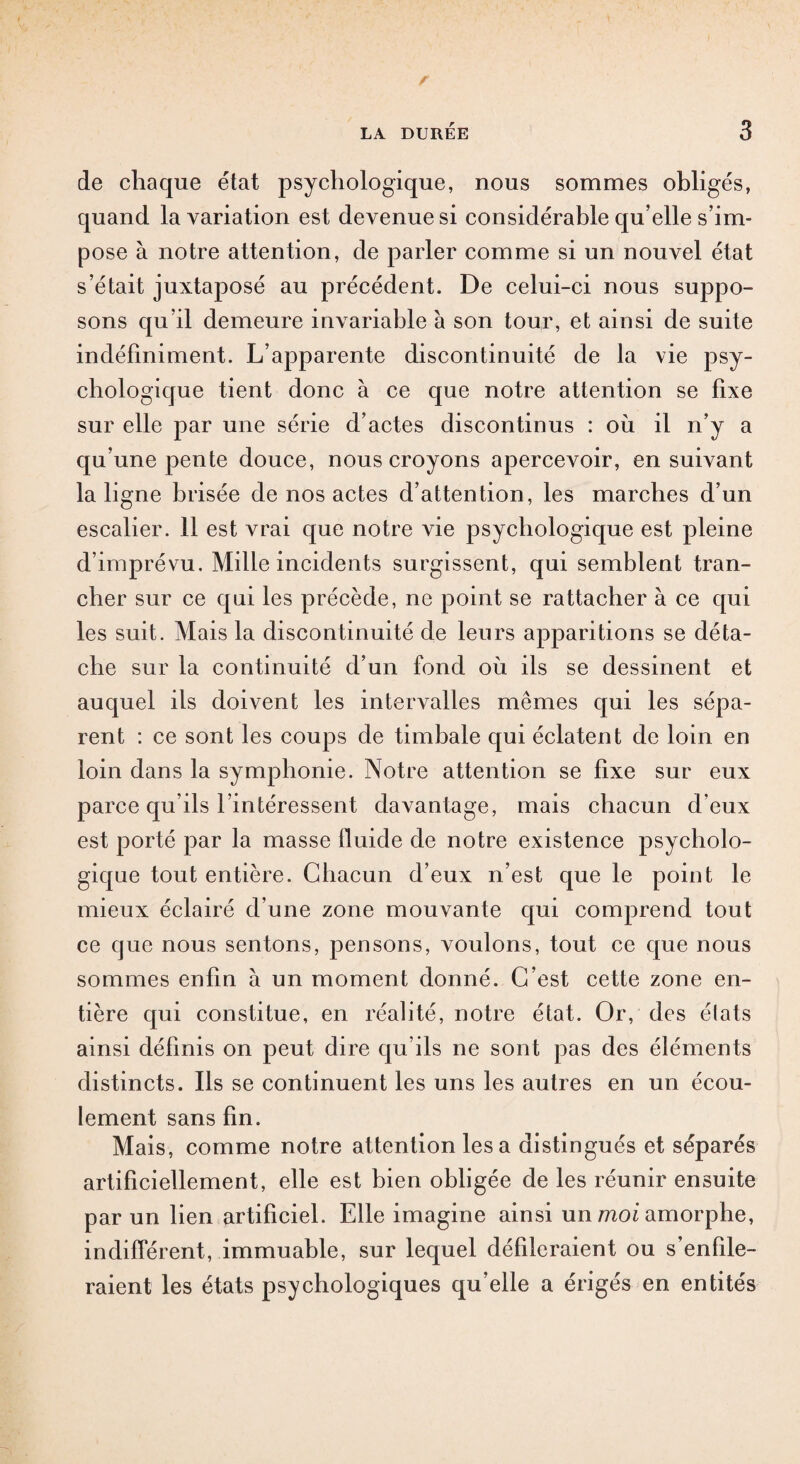 de chaque état psychologique, nous sommes obligés, quand la variation est devenue si considérable qu’elle s’im¬ pose à notre attention, de parler comme si un nouvel état s’était juxtaposé au précédent. De celui-ci nous suppo¬ sons qu’il demeure invariable a son tour, et ainsi de suite indéfiniment. L’apparente discontinuité de la vie psy¬ chologique tient donc à ce que notre attention se fixe sur elle par une série d’actes discontinus : où il n’y a qu’une pente douce, nous croyons apercevoir, ensuivant la ligne brisée de nos actes d’attention, les marches d’un escalier. 11 est vrai que notre vie psychologique est pleine d’imprévu. Mille incidents surgissent, qui semblent tran¬ cher sur ce qui les précède, ne point se rattacher à ce qui les suit. Mais la discontinuité de leurs apparitions se déta¬ che sur la continuité d’un fond où ils se dessinent et auquel ils doivent les intervalles mêmes qui les sépa¬ rent : ce sont les coups de timbale qui éclatent de loin en loin dans la symphonie. Notre attention se fixe sur eux parce qu’ils l’intéressent davantage, mais chacun d’eux est porté par la masse fluide de notre existence psycholo¬ gique tout entière. Chacun d’eux n’est que le point le mieux éclairé d’une zone mouvante qui comprend tout ce que nous sentons, pensons, voulons, tout ce que nous sommes enfin a un moment donné. C’est cette zone en¬ tière qui constitue, en réalité, notre état. Or, des élats ainsi définis on peut dire qu’ils ne sont pas des éléments distincts. Ils se continuent les uns les autres en un écou¬ lement sans fin. Mais, comme notre attention les a distingués et séparés artificiellement, elle est bien obligée de les réunir ensuite par un lien artificiel. Elle imagine ainsi un moi amorphe, indifférent, immuable, sur lequel défileraient ou s’enfile¬ raient les états psychologiques qu’elle a érigés en entités