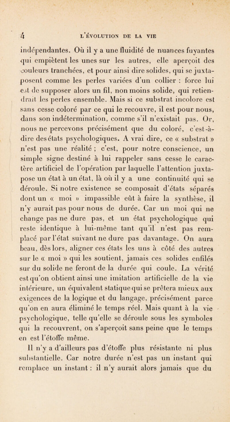 indépendantes. Où il y a une fluidité de nuances fuyantes qui empiètent les unes sur les autres, elle aperçoit des couleurs tranchées, et pour ainsi dire solides, qui se juxta¬ posent comme les perles variées d’un collier : force lui est de supposer alors un fil, non moins solide, qui retien¬ drait les perles ensemble. Mais si ce substrat incolore est sans cesse coloré par ce qui le recouvre, il est pour nous, dans son indétermination, comme s’il n’existait pas. Or, nous ne percevons précisément que du coloré, c’est-à- dire des états psychologiques. A vrai dire, ce « substrat » n’est pas une réalité ; c’est, pour notre conscience, un simple signe destiné à lui rappeler sans cesse le carac¬ tère artificiel de l’opération par laquelle l’attention juxta¬ pose un état à un état, là où il y a une continuité qui se déroule. Si notre existence se composait d’états séparés dont un « moi » impassible eût à faire la synthèse, il n’y aurait pas pour nous de durée. Car un moi qui ne change pas ne dure pas, et un état psychologique qui reste identique à lui-même tant qu’il n’est pas rem¬ placé par l’état suivant ne dure pas davantage. On aura beau, dès lors, aligner ces états les uns à côté des autres sur le (( moi » qui les soutient, jamais ces solides enfilés sur du solide ne feront de la durée qui coule. La vérité est qu’on obtient ainsi une imitation artificielle de la vie intérieure, un équivalent statique qui se prêtera mieux aux exigences de la logique et du langage, précisément parce qu’on en aura éliminé le temps réel. Mais quant à la vie ' psychologique, telle qu’elle se déroule sous les symboles qui la recouvrent, on s’aperçoit sans peine que le temps en est l’étoffe même. 11 n’y a d’ailleurs pas d’étoffe plus résistante ni plus substantielle. Car notre durée n’est pas un instant qui remplace un instant : il n’y aurait alors jamais que du