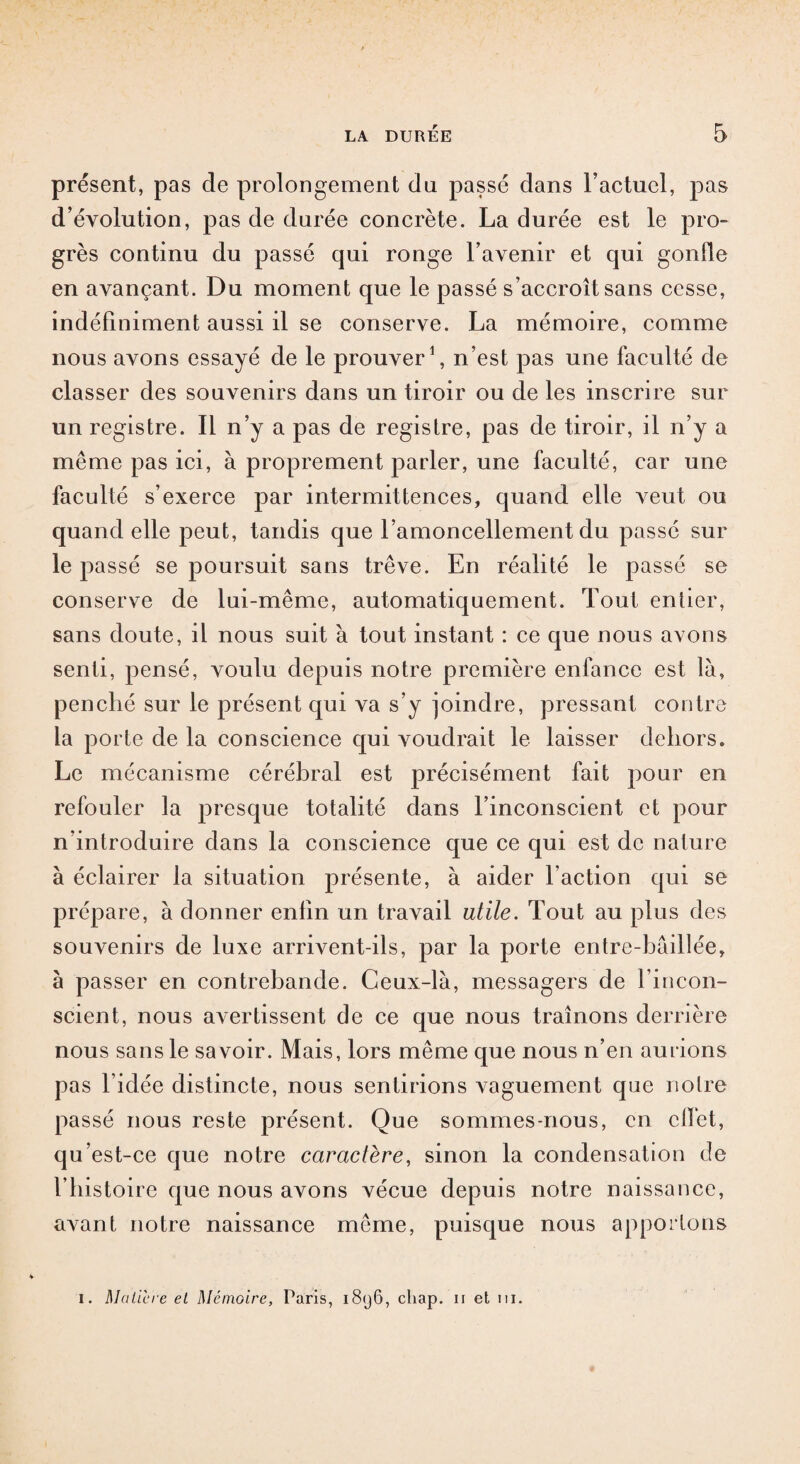 présent, pas de prolongement du passé dans Factuel, pas d évolution, pas de durée concrète. La durée est le pro¬ grès continu du passé qui ronge l’avenir et qui gonfle en avançant. Du moment que le passé s’accroît sans cesse, indéfiniment aussi il se conserve. La mémoire, comme nous avons essayé de le prouver1, n’est pas une faculté de classer des souvenirs dans un tiroir ou de les inscrire sur un registre. Il n’y a pas de registre, pas de tiroir, il n’y a même pas ici, à proprement parler, une faculté, car une faculté s’exerce par intermittences, quand elle veut ou quand elle peut, tandis que l’amoncellement du passé sur le passé se poursuit sans trêve. En réalité le passé se conserve de lui-même, automatiquement. Tout entier, sans doute, il nous suit à tout instant : ce que nous avons senti, pensé, voulu depuis notre première enfance est là, penché sur le présent qui va s’y joindre, pressant contre la porte de la conscience qui voudrait le laisser dehors. Le mécanisme cérébral est précisément fait pour en refouler la presque totalité dans l’inconscient et pour n’introduire dans la conscience que ce qui est de nature à éclairer la situation présente, à aider Faction qui se prépare, à donner enfin un travail utile. Tout au plus des souvenirs de luxe arrivent-ils, par la porte entre-bâillée, à passer en contrebande. Ceux-là, messagers de l’incon¬ scient, nous avertissent de ce que nous traînons derrière nous sans le savoir. Mais, lors même que nous n’en aurions pas l’idée distincte, nous sentirions vaguement que notre passé nous reste présent. Que sommes-nous, en clïêt, qu’est-ce que notre caractère, sinon la condensation de l’histoire que nous avons vécue depuis notre naissance, avant notre naissance même, puisque nous apportons i. Matière et Mémoire, Paris, 18<j6, cliap. ii et ni.