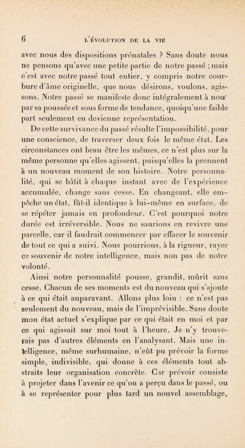 avec nous des dispositions prénatales P Sans doute nous ne pensons qu’avec une petite partie de notre passé ; mais c’est avec notre passé tout entier, y compris notre cour¬ bure d’âme originelle, que nous désirons, voulons, agis¬ sons. Notre passé se manifeste donc intégralement à nour par sa poussée et sous forme de tendance, quoiqu’une faible part seulement en devienne représentation. De cette survivance du passé résulte l’impossibilité, pour une conscience, de traverser deux fois le même état. Les circonstances ont beau être les mêmes, ce n’est plus sur la même personne qu’elles agissent, puisqu’elles la prennent à un nouveau moment de son histoire. Notre personna¬ lité, qui se bâtit à chaque instant avec de l’expérience accumulée, change sans cesse. En changeant, elle em¬ pêche un état, fût-il identique à lui-même en surface, de se répéter jamais en profondeur. C’est pourquoi notre durée est irréversible. Nous ne saurions en revivre une parcelle, car il faudrait commencer par effacer le souvenir de tout ce qui a suivi. Nous pourrions, à la rigueur, rayer ce souvenir de notre intelligence, mais non pas de notre volonté. Ainsi notre personnalité pousse, grandit, mûrit sans cesse. Chacun de ses moments est du nouveau qui s’ajoute à ce qui était auparavant. Allons plus loin : ce n’est pas seulement du nouveau, mais de l’imprévisible. Sans doute mon état actuel s’explique par ce qui était en moi et par ce qui agissait sur moi tout à l’heure. Je n’y trouve¬ rais pas d’autres éléments en l’analysant. Mais une in¬ telligence, même surhumaine, n’eût pu prévoir la forme simple, indivisible, qui donne à ces éléments tout ab¬ straits leur organisation concrète. Car prévoir consiste à projeter dans l’avenir ce qu’on a perçu dans le passé, ou à se représenter pour plus tard un nouvel assemblage,