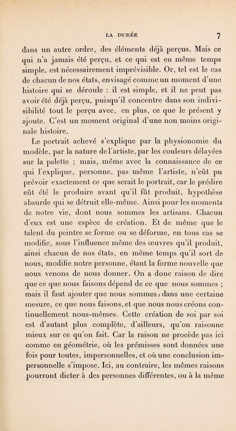 dans un autre ordre, des éléments déjà perçus. Mais ce qui n’a jamais été perçu, et ce qui est en même temps simple, est nécessairement imprévisible. Or, tel est le cas de chacun de nos états, envisagé comme un moment d’une histoire qui se déroule : il est simple, et il ne peut pas avoir été déjà perçu, puisqu’il concentre dans son indivi¬ sibilité tout le perçu avec, en plus, ce que le présent y ajoute. C’est un moment original d’une non moins origi¬ nale histoire. Le portrait achevé s’explique par la physionomie du modèle, par la nature de l’artiste, par les couleurs délayées sur la palette ; mais, même avec la connaissance de ce qui l’explique, personne, pas même l’artiste, n’eût pu prévoir exactement ce que serait le portrait, car le prédire eût été le produire avant qu’il fût produit, hypothèse absurde qui se détruit elle-même. Ainsi pour les moments de notre vie, dont nous sommes les artisans. Chacun d’eux est une espèce de création. Et de même que le talent du peintre se forme ou se déforme, en tous cas se modifie, sous l’influence même des œuvres qu’il produit, ainsi chacun de nos états, en même temps qu’il sort de nous, modifie notre personne, étant la forme nouvelle que nous venons de nous donner. On a donc raison de dire que ce que nous faisons dépend de ce que nous sommes ; mais il faut ajouter que nous sommes? dans une certaine mesure, ce que nous faisons, et que nous nous créons con¬ tinuellement nous-mêmes. Cette création de soi par soi est d’autant plus complète, d’ailleurs, qu’on raisonne mieux sur ce qu’on fait. Car la raison ne procède pas ici comme en géométrie, où les prémisses sont données une fois pour toutes, impersonnelles, et où une conclusion im¬ personnelle s’impose. Ici, au contraire, les mêmes raisons pourront dicter à des personnes différentes, ou à la même