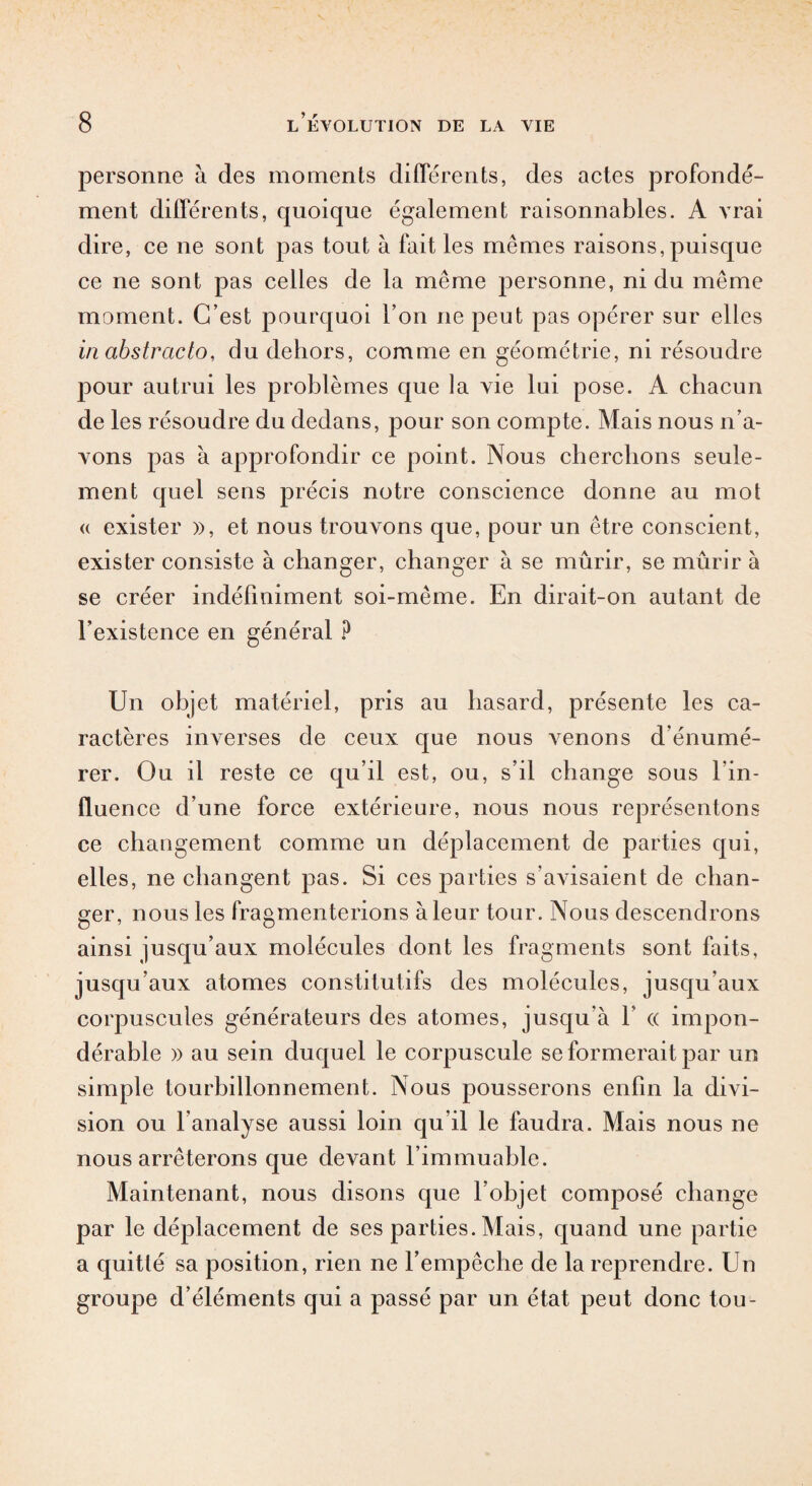 personne à des moments différents, des actes profondé¬ ment différents, quoique également raisonnables. A vrai dire, ce ne sont pas tout à fait les mêmes raisons, puisque ce ne sont pas celles de la même personne, ni du même moment. C’est pourquoi l’on ne peut pas opérer sur elles in abstracto, du dehors, comme en géométrie, ni résoudre pour autrui les problèmes que la vie lui pose. A chacun de les résoudre du dedans, pour son compte. Mais nous n’a¬ vons pas à approfondir ce point. Nous cherchons seule¬ ment quel sens précis notre conscience donne au mot « exister », et nous trouvons que, pour un être conscient, exister consiste à changer, changer à se mûrir, se mûrir à se créer indéfiniment soi-même. En dirait-on autant de l’existence en général ? Un objet matériel, pris au hasard, présente les ca¬ ractères inverses de ceux que nous venons d’énumé¬ rer. Ou il reste ce qu’il est, ou, s’il change sous l’in¬ fluence d’une force extérieure, nous nous représentons ce changement comme un déplacement de parties qui, elles, ne changent pas. Si ces parties s’avisaient de chan¬ ger, nous les fragmenterions à leur tour. Nous descendrons ainsi jusqu’aux molécules dont les fragments sont faits, jusqu’aux atomes constitutifs des molécules, jusqu'aux corpuscules générateurs des atomes, jusqu’à Y « impon¬ dérable » au sein duquel le corpuscule se formerait par un simple tourbillonnement. Nous pousserons enfin la divi¬ sion ou l’analyse aussi loin qu’il le faudra. Mais nous ne nous arrêterons que devant l’immuable. Maintenant, nous disons que l’objet composé change par le déplacement de ses parties. Mais, quand une partie a quitté sa position, rien ne l’empêche de la reprendre. Un groupe d’éléments qui a passé par un état peut donc tou-