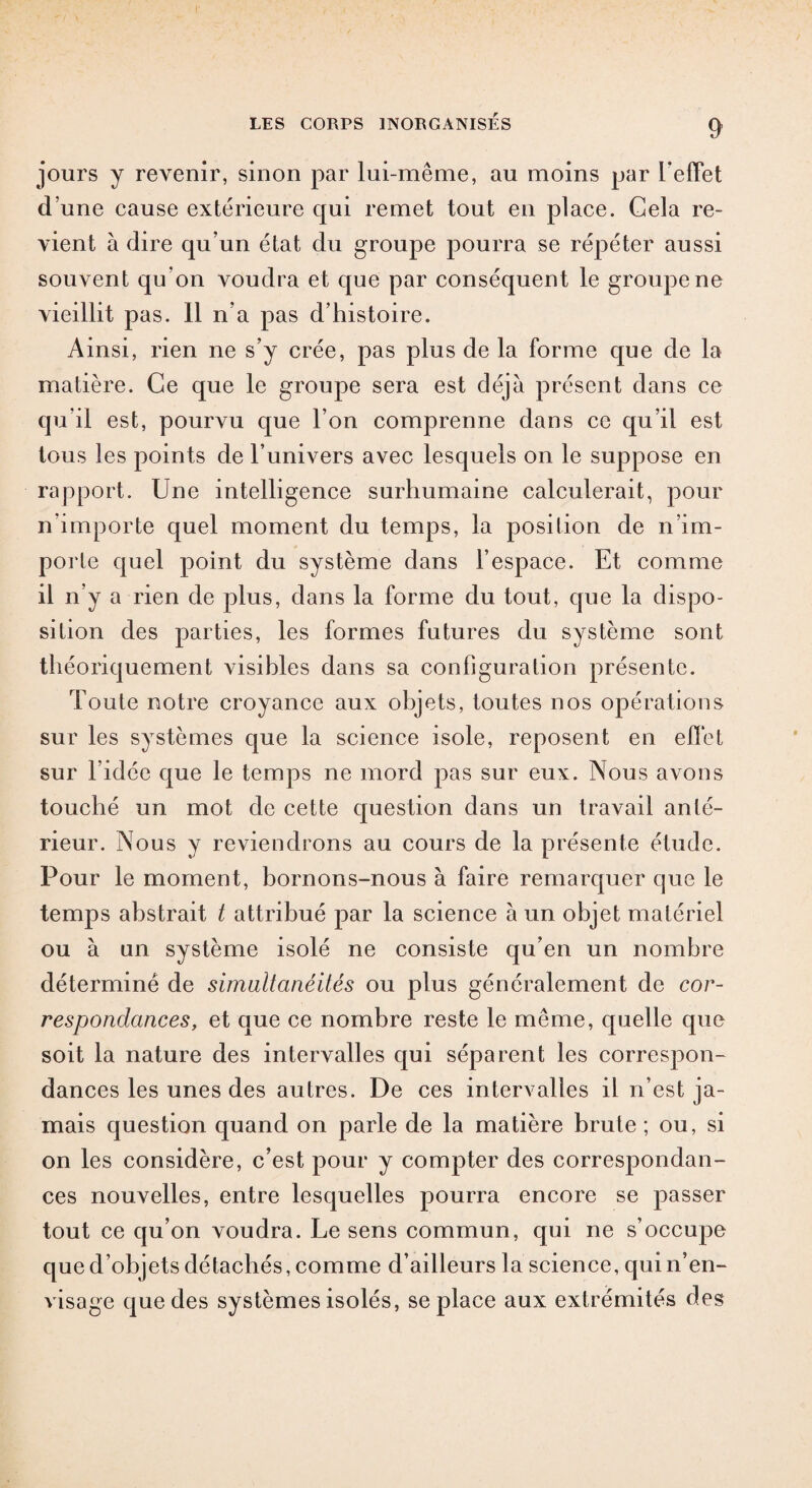 jours y revenir, sinon par lui-même, au moins par l’effet d’une cause extérieure qui remet tout en place. Gela re¬ vient à dire qu’un état du groupe pourra se répéter aussi souvent qu’on voudra et que par conséquent le groupe ne vieillit pas. 11 n’a pas d’histoire. Ainsi, rien ne s’y crée, pas plus de la forme que de la matière. Ce que le groupe sera est déjà présent dans ce qu’il est, pourvu que l’on comprenne dans ce qu’il est tous les points de l’univers avec lesquels on le suppose en rapport. Une intelligence surhumaine calculerait, pour n’importe quel moment du temps, la position de n’im- por te quel point du système dans l’espace. Et comme il n’y a rien de plus, dans la forme du tout, que la dispo¬ sition des parties, les formes futures du système sont théoriquement visibles dans sa configuration présente. Toute notre croyance aux objets, toutes nos opérations sur les systèmes que la science isole, reposent en effet sur l’idée que le temps ne mord pas sur eux. Nous avons touché un mot de cette question dans un travail anté¬ rieur. Nous y reviendrons au cours de la présente étude. Pour le moment, bornons-nous à faire remarquer que le temps abstrait t attribué par la science à un objet matériel ou à un système isolé ne consiste qu’en un nombre déterminé de simultanéités ou plus généralement de cor¬ respondances, et que ce nombre reste le même, quelle que soit la nature des intervalles qui séparent les correspon¬ dances les unes des autres. De ces intervalles il n’est ja¬ mais question quand on parle de la matière brute ; ou, si on les considère, c’est pour y compter des correspondan¬ ces nouvelles, entre lesquelles pourra encore se passer tout ce qu’on voudra. Le sens commun, qui ne s’occupe que d’objets détachés, comme d’ailleurs la science, qui n’en¬ visage que des systèmes isolés, se place aux extrémités des