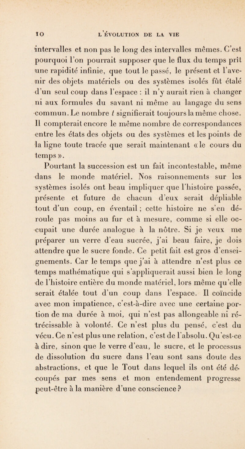 intervalles et non pas le long des intervalles mêmes. C’est pourquoi l’on pourrait supposer que le flux du temps prît une rapidité infinie, que tout le passé, le présent et l’ave¬ nir des objets matériels ou des systèmes isolés fût étalé d’un seul coup dans l’espace : il n’y aurait rien à changer ni aux formules du savant ni même au langage du sens commun. Le nombre t signifierait toujours la même chose. 11 compterait encore le même nombre de correspondances entre les états des objets ou des systèmes et les points de la ligne toute tracée que serait maintenant « le cours du temps ». Pourtant la succession est un fait incontestable, même dans le monde matériel. Nos raisonnements sur les systèmes isolés ont beau impliquer que l’histoire passée, présente et future de chacun d’eux serait dépliable tout d’un coup, en éventail ; cette histoire ne s’en dé¬ roule pas moins au fur et à mesure, comme si elle oc¬ cupait une durée analogue à la nôtre. Si je veux me préparer un verre d’eau sucrée, j’ai beau faire, je dois attendre que le sucre fonde. Ce petit fait est gros d’ensei¬ gnements. Car le temps que j’ai à attendre n’est plus ce temps mathématique qui s’appliquerait aussi bien le long de l’histoire entière du monde matériel, lors même qu elle serait étalée tout d’un coup dans l’espace. Il coïncide avec mon impatience, c’est-à-dire avec une certaine por¬ tion de ma durée à moi, qui n’est pas allongeable ni ré- trécissable à volonté. Ce n’est plus du pensé, c’est du vécu. Ce n’est plus une relation, c’est de l'absolu. Qu'est-ce adiré, sinon que le verre d’eau, le sucre, et le processus de dissolution du sucre dans l’eau sont sans doute des abstractions, et que le Tout dans lequel ils ont été dé¬ coupés par mes sens et mon entendement progresse peut-être à la manière d’une conscience ?