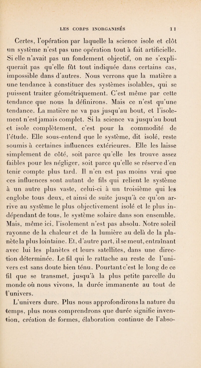 Certes, l’opération par laquelle la science isole et clôt un système n’est pas une opération tout à fait artificielle. Si elle n’avait pas un fondement objectif, on ne s’expli¬ querait pas qu’elle fût tout indiquée dans certains cas, impossible dans d’autres. Nous verrons que la matière a une tendance à constituer des systèmes isolables, qui se puissent traiter géométriquement. C’est même par cette tendance que nous la définirons. Mais ce n’est qu’une tendance. La matière ne va pas jusqu’au bout, et l’isole¬ ment n’est jamais complet. Si la science va jusqu’au bout et isole complètement, c’est pour la commodité de l’étude. Elle sous-entend que le système, dit isolé, reste soumis à certaines influences extérieures. Elle les laisse simplement de côté, soit parce qu’elle les trouve assez faibles pour les négliger, soit parce qu elle se réserve d’en tenir compte plus tard. Il n’en est pas moins vrai que ces influences sont autant de fils qui relient le système à un autre plus A^aste, celui-ci à un troisième qui les nnglobe tous deux, et ainsi de suite jusqu’à ce qu’on ar¬ rive au système le plus objectivement isolé et le plus in¬ dépendant de tous, le système solaire dans son ensemble. Mais, même ici, l’isolement n’est pas absolu. Notre soleil rayonne de la chaleur et de la lumière au delà de la pla¬ nète la plus lointaine. Et, d’autre part, il se meut, entraînant savec lui les planètes et leurs satellites, dans une direc¬ tion déterminée. Le fil qui le rattache au reste de l’uni¬ vers est sans doute bien ténu. Pourtant c’est le long de ce fil que se transmet, jusqu’à la plus petite parcelle du monde où nous vivons, la durée immanente au tout de l’univers. L’univers dure. Plus nous approfondirons la nature du temps, plus nous comprendrons que durée signifie inven¬ tion, création de formes, élaboration continue de l’abso-