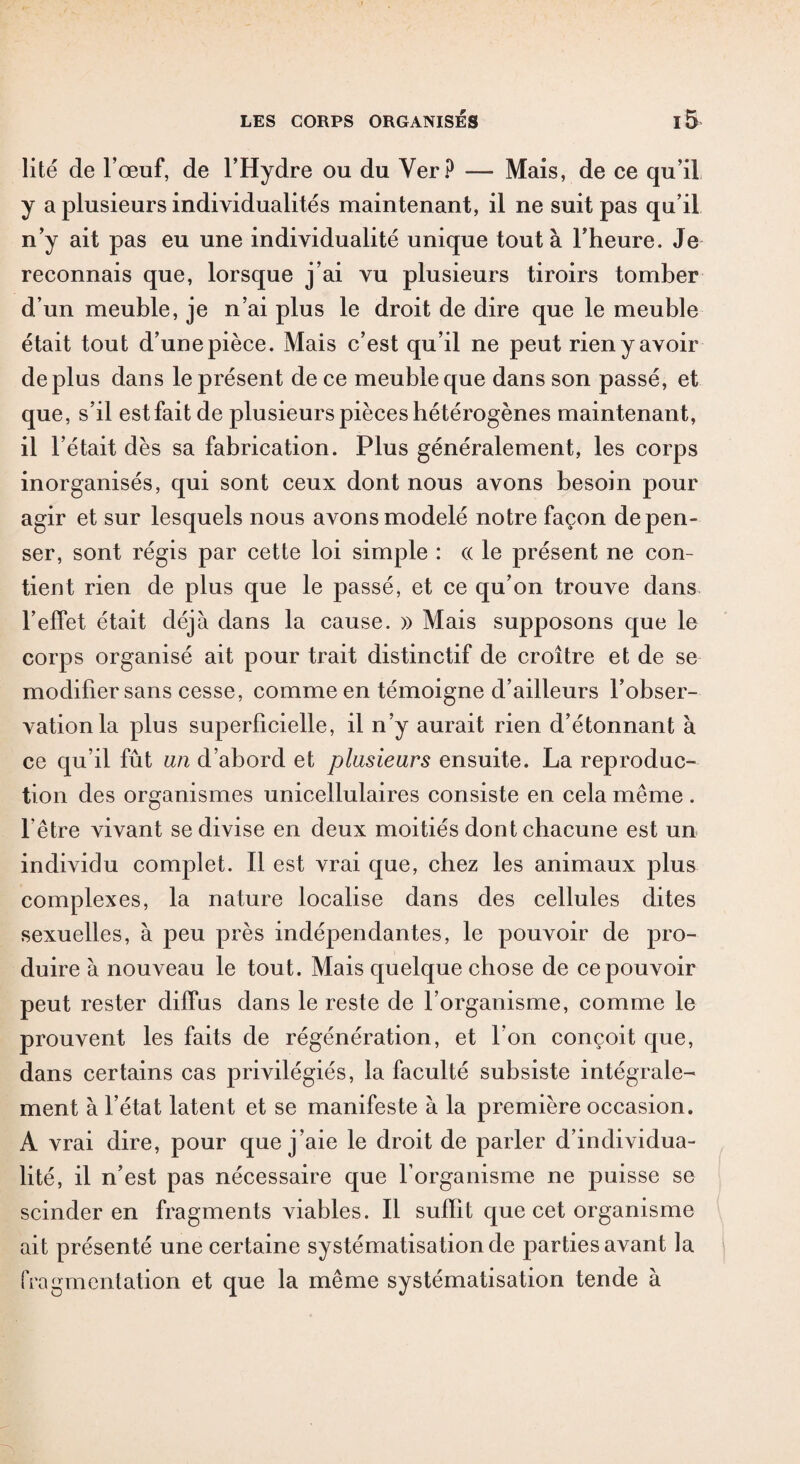 lité de l’œuf, de l’Hydre ou du Ver P — Mais, de ce qu’il y a plusieurs individualités maintenant, il ne suit pas qu’il n’y ait pas eu une individualité unique tout à l’heure. Je reconnais que, lorsque j’ai vu plusieurs tiroirs tomber d’un meuble, je n’ai plus le droit de dire que le meuble était tout d’une pièce. Mais c’est qu’il ne peut rien y avoir déplus dans le présent de ce meuble que dans son passé, et que, s’il est fait de plusieurs pièces hétérogènes maintenant, il l’était dès sa fabrication. Plus généralement, les corps inorganisés, qui sont ceux dont nous avons besoin pour agir et sur lesquels nous avons modelé notre façon dépen¬ ser, sont régis par cette loi simple : <x le présent ne con¬ tient rien de plus que le passé, et ce qu’on trouve dans l’effet était déjà dans la cause. )> Mais supposons que le corps organisé ait pour trait distinctif de croître et de se modifier sans cesse, comme en témoigne d’ailleurs l’obser¬ vation la plus superficielle, il n’y aurait rien d’étonnant à ce qu’il fût un d’abord et plusieurs ensuite. La reproduc¬ tion des organismes unicellulaires consiste en cela même . l’être vivant se divise en deux moitiés dont chacune est un individu complet. Il est vrai que, chez les animaux plus complexes, la nature localise dans des cellules dites sexuelles, à peu près indépendantes, le pouvoir de pro¬ duire à nouveau le tout. Mais quelque chose de ce pouvoir peut rester diffus dans le reste de l’organisme, comme le prouvent les faits de régénération, et l’on conçoit que, dans certains cas privilégiés, la faculté subsiste intégrale¬ ment à l’état latent et se manifeste à la première occasion. A vrai dire, pour que j’aie le droit de parler d’individua¬ lité, il n’est pas nécessaire que l’organisme ne puisse se scinder en fragments viables. Il suffît que cet organisme ait présenté une certaine systématisation de parties avant la fragmentation et que la même systématisation tende à