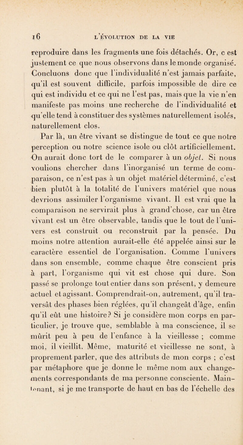 i 16 l’évolution de la vie •reproduire dans les fragments une fois détachés. Or, c est justement ce que nous observons dans le monde organisé. Concluons donc que l’individualité n’est jamais parfaite, qu’il est souvent difficile, parfois impossible de dire ce qui est individu et ce qui ne l’est pas, mais que la vie n’en manifeste pas moins une recherche de l’individualité et qu elle tend à constituer des systèmes naturellement isolés, naturellement clos. Par là, un être vivant se distingue de tout ce que notre perception ou notre science isole ou clôt artificiellement. On aurait donc tort de le comparer à un objet. Si nous voulions chercher dans l'inorganisé un terme de com¬ paraison, ce n’est pas à un objet matériel déterminé, c’est bien plutôt à la totalité de l’univers matériel que nous devrions assimiler l'organisme vivant. Il est vrai que la comparaison ne servirait plus à grand’chose, car un être vivant est un être observable, tandis que le tout de l’uni¬ vers est construit ou reconstruit par la pensée. Du moins notre attention aurait-elle été appelée ainsi sur le caractère essentiel de l’organisation. Comme l'univers dans son ensemble, comme chaque être conscient pris à part, l’organisme qui vit est chose qui dure. Son passé se prolonge tout entier dans son présent, y demeure actuel et agissant. Comprendrait-on, autrement, qu’il tra¬ versât des phases bien réglées, qu’il changeât d’âge, enfin qu’il eût une histoire? Si je considère mon corps en par¬ ticulier, je trouve que, semblable à ma conscience, il se mûrit peu à peu de l’enfance à la vieillesse ; comme moi, il vieillit. Même, maturité et vieillesse ne sont, à proprement parler, que des attributs de mon corps ; c’est par métaphore que je donne le même nom aux change¬ ments correspondants de ma personne consciente. Main- i^nant, si je me transporte de haut en bas de l'échelle des