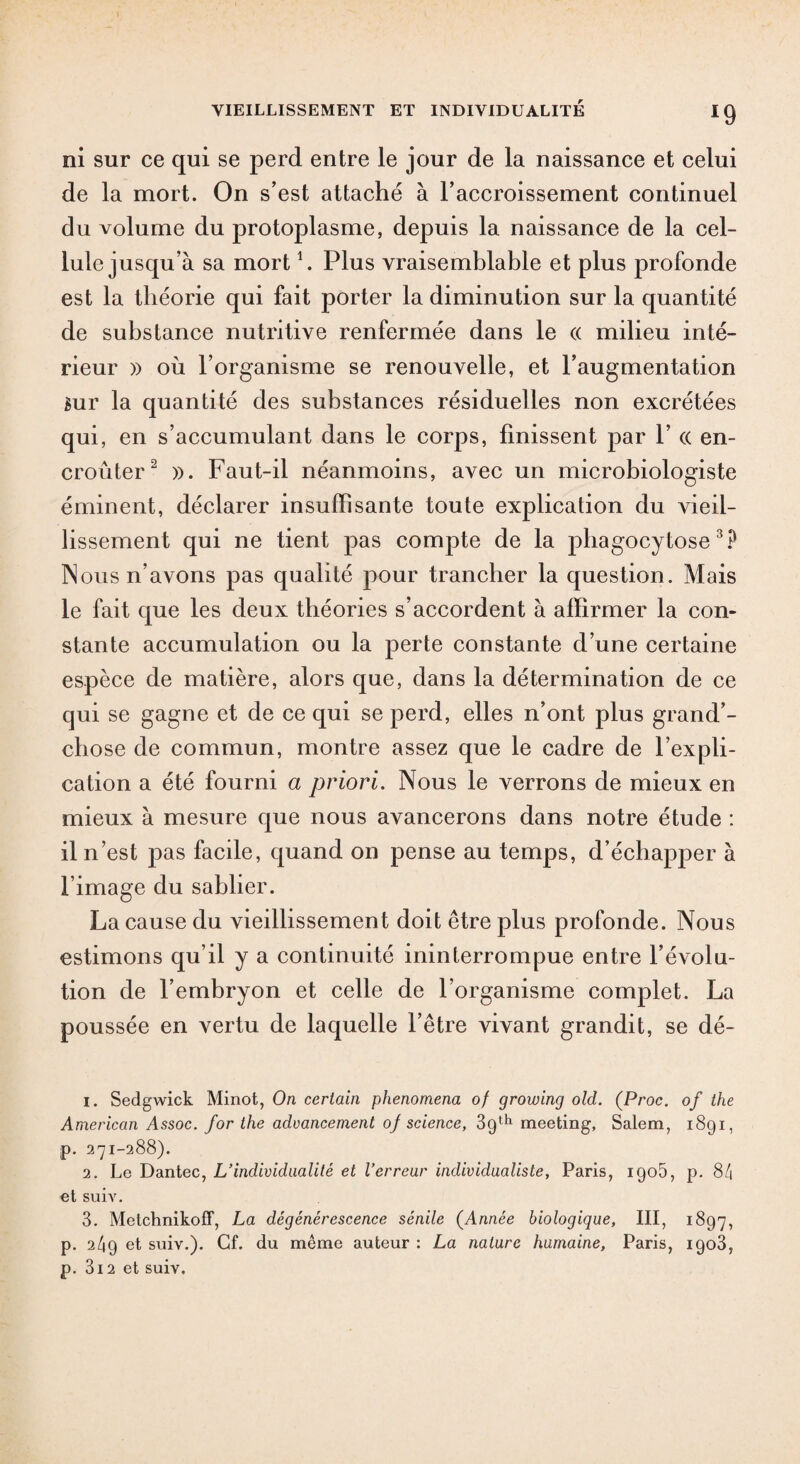 ni sur ce qui se perd entre le jour de la naissance et celui de la mort. On s’est attaché à l’accroissement continuel du volume du protoplasme, depuis la naissance de la cel¬ lule jusqu’à sa mort1. Plus vraisemblable et plus profonde est la théorie qui fait porter la diminution sur la quantité de substance nutritive renfermée dans le « milieu inté¬ rieur )> où l’organisme se renouvelle, et l’augmentation sur la quantité des substances résiduelles non excrétées qui, en s’accumulant dans le corps, finissent par 1’ « en¬ croûter2 ». Faut-il néanmoins, avec un microbiologiste éminent, déclarer insuffisante toute explication du vieil¬ lissement qui ne tient pas compte de la phagocytose3? Nous n’avons pas qualité pour trancher la question. Mais le fait que les deux théories s’accordent à affirmer la con¬ stante accumulation ou la perte constante d’une certaine espèce de matière, alors que, dans la détermination de ce qui se gagne et de ce qui se perd, elles n’ont plus grand’- chose de commun, montre assez que le cadre de l’expli¬ cation a été fourni a priori. Nous le verrons de mieux en mieux à mesure que nous avancerons dans notre étude : il n’est pas facile, quand on pense au temps, d’échap23er à l’image du sablier. La cause du vieillissement doit être plus profonde. Nous estimons qu’il y a continuité ininterrompue entre l’évolu¬ tion de l’embryon et celle de l’organisme complet. La poussée en vertu de laquelle l’être vivant grandit, se dé- 1. Sedgwick Minot, On certain phenomena of growing old. (Proc, of lhe American Assoc. for the advancement of science, 3gth meeting, Salem, 1891, p. 271-288). 2. Le Dantec, L’individualité et l’erreur individualiste, Paris, igo5, p. 84 et suiv. 3. Metchnikoff, La dégénérescence sénile (Année biologique, III, 1897, p. 249 et suiv.). Cf. du même auteur : La nature humaine, Paris, 1903, p. 3i2 et suiv.