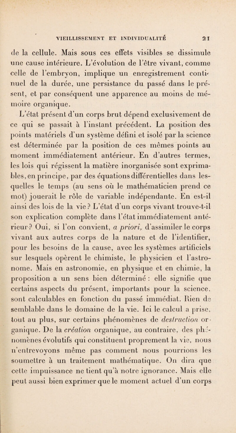 de la cellule. Mais sous ces effets visibles se dissimule une cause intérieure. L’évolution de l’être vivant, comme celle de l’embryon, implique un enregistrement conth nuel de la durée, une persistance du passé dans le pré' sent, et par conséquent une apparence au moins de mé¬ moire organique. L’état présent d’un corps brut dépend exclusivement de ce qui se passait à l’instant précédent. La position des points matériels d’un système défini et isolé parla science est déterminée par la position de ces mêmes points au moment immédiatement antérieur. En d’autres termes, les lois qui régissent la matière inorganisée sont exprima¬ bles, en principe, par des équations différentielles dans les¬ quelles le temps (au sens où le mathématicien prend ce mot) jouerait le rôle de variable indépendante. En est-il ainsi des lois de la vie ? L’état d’un corps vivant trouve-t-il son explication complète dans l’état immédiatement anté¬ rieur ? Oui, si l’on convient, a priori, d’assimiler le corps vivant aux autres corps de la nature et de l’identifier, pour les besoins de la cause, avec les systèmes artificiels sur lesquels opèrent le chimiste, le physicien et l’astro¬ nome. Mais en astronomie, en physique et en chimie, la proposition a un sens hien déterminé : elle signifie que certains aspects du présent, importants pour la science, sont calculables en fonction du passé immédiat. Rien ds semblable dans le domaine de la vie. Ici le calcul a prise, tout au plus, sur certains phénomènes de destruction or¬ ganique. De la création organique, au contraire, des phé¬ nomènes évolutifs qui constituent proprement la vie, nous n’entrevoyons même pas comment nous pourrions les soumettre à un traitement mathématique. On dira que cette impuissance ne tient qu’à notre ignorance. Mais elle peut aussi bien exprimer que le moment actuel d’un corps