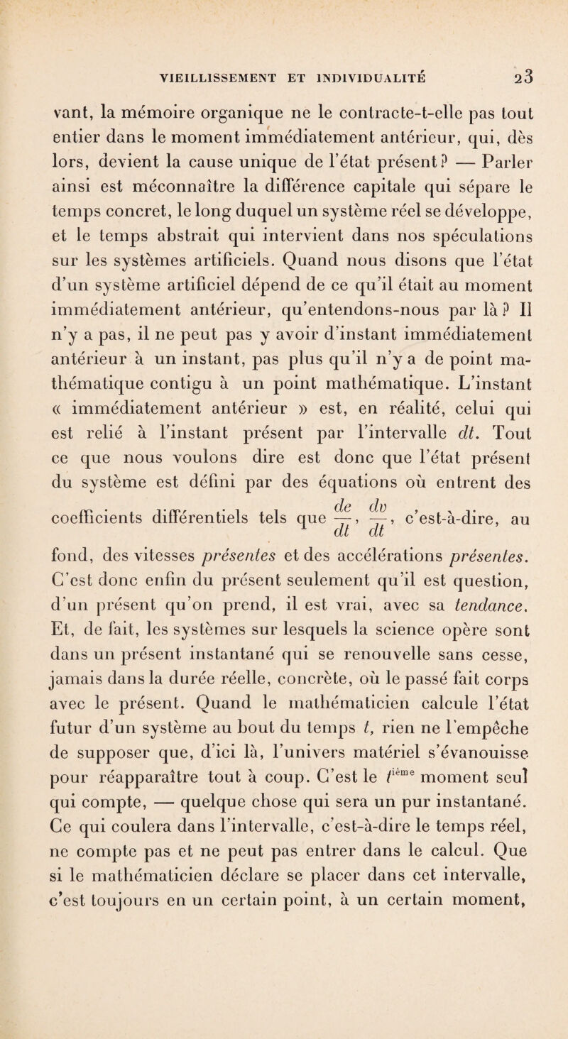 vant, la mémoire organique ne le contracte-t-elle pas tout entier dans le moment immédiatement antérieur, qui, dès lors, devient la cause unique de l’état présent? — Parler ainsi est méconnaître la différence capitale qui sépare le temps concret, le long duquel un système réel se développe, et le temps abstrait qui intervient dans nos spéculations sur les systèmes artificiels. Quand nous disons que l’état d’un système artificiel dépend de ce qu’il était au moment immédiatement antérieur, qu’entendons-nous par là ? Il n’y a pas, il ne peut pas y avoir d’instant immédiatement antérieur à un instant, pas plus qu’il n’y a de point ma¬ thématique contigu à un point mathématique. L’instant « immédiatement antérieur » est, en réalité, celui qui est relié à l’instant présent par l’intervalle dt. Tout ce que nous voulons dire est donc que l’état présent du système est défini par des équations où entrent des coefficients différentiels tels que^, ~, c’est-à-dire, au dt dt fond, des vitesses présentes et des accélérations présentes. C’est donc enfin du présent seulement qu’il est question, d’un présent qu’on prend, il est vrai, avec sa tendance. Et, de fait, les systèmes sur lesquels la science opère sont dans un présent instantané qui se renouvelle sans cesse, jamais dans la durée réelle, concrète, où le passé fait corps avec le présent. Quand le mathématicien calcule l’état futur d’un système au bout du temps t, rien ne l empêche de supposer que, d’ici là, l’univers matériel s’évanouisse pour réapparaître tout à coup. C’est le /Kme moment seul qui compte, — quelque chose qui sera un pur instantané. Ce qui coulera dans l’intervalle, c’est-à-dire le temps réel, ne compte pas et ne peut pas entrer dans le calcul. Que si le mathématicien déclare se placer dans cet intervalle, c’est toujours en un certain point, à un certain moment,