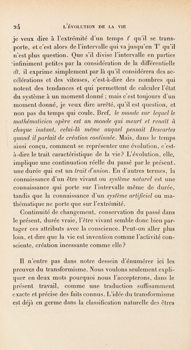 je veux dire à l’extrémité d’un temps t' qu’il se trans¬ porte, et c’est alors de l’intervalle qui va jusqu’en L qu’il n’est plus question. Que s’il divise l’intervalle en parties 'infiniment petites par la considération de la différentielle dt, il exprime simplement par là qu’il considérera des ac¬ célérations et des vitesses, c’est-à-dire des nombres qui notent des tendances et qui permettent de calculer l’état du système à un moment donné ; mais c’est toujours d’un moment donné, je veux dire arrêté, qu’il est question, et non pas du temps qui coule. Bref, le monde sur lequel le mathématicien opère est un monde qui meurt et renaît à chaque instant, celui-là même auquel pensait Descartes quand il parlait de création continuée. Mais, dans le temps ainsi conçu, comment se représenter une évolution, c’est- à-dire le trait caractéristique de la vie? L’évolution, elle, implique une continuation réelle du passé par le présent, une durée qui est un trait d’union. En d’autres termes, la connaissance d’un être vivant ou système naturel est une connaissance qui porte sur l’intervalle même de durée, tandis que la connaissance d’un système artificiel ou ma¬ thématique ne porte que sur l’extrémité. Continuité de changement, conservation du passé dans le présent, durée vraie, l’être vivant semble donc bien par¬ tager ces attributs avec la conscience. Peut-on aller plus loin, et dire que la vie est invention comme l’activité con¬ sciente, création incessante comme elle? Il n’entre pas dans notre dessein d’énumérer ici les preuves du transformisme. Nous voulons seulement expli¬ quer en deux mots pourquoi nous l’accepterons, dans le présent travail, comme une traduction suffisamment exacte et précise des faits connus. L’idée du transformisme est déjà en germe dans la classification naturelle des êtres