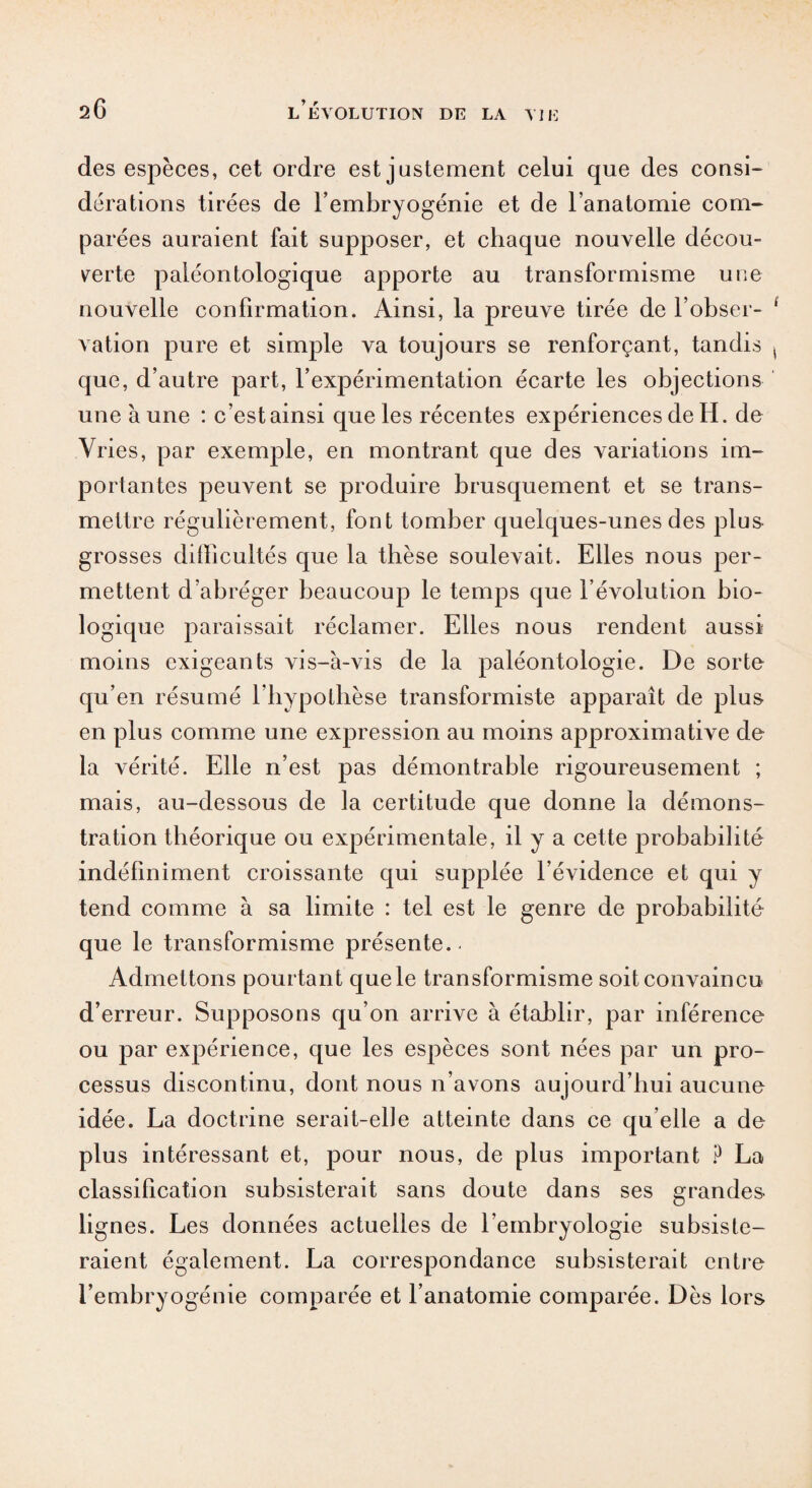 des espèces, cet ordre est justement celui que des consi¬ dérations tirées de l’embryogénie et de l’anatomie com¬ parées auraient fait supposer, et chaque nouvelle décou¬ verte paléontologique apporte au transformisme une nouvelle confirmation. Ainsi, la preuve tirée de l’obser¬ vation pure et simple va toujours se renforçant, tandis que, d’autre part, l’expérimentation écarte les objections une aune : c’est ainsi que les récentes expériences de H. de Vries, par exemple, en montrant que des variations im¬ portantes peuvent se produire brusquement et se trans¬ mettre régulièrement, font tomber quelques-unes des plus grosses difficultés que la thèse soulevait. Elles nous per¬ mettent d’abréger beaucoup le temps que l’évolution bio¬ logique paraissait réclamer. Elles nous rendent aussi moins exigeants vis-à-vis de la paléontologie. De sorte qu’en résumé l’hypothèse transformiste apparaît de plus en plus comme une expression au moins approximative de la vérité. Elle n’est pas démontrable rigoureusement ; mais, au-dessous de la certitude que donne la démons¬ tration théorique ou expérimentale, il y a cette probabilité indéfiniment croissante qui supplée l’évidence et qui y tend comme à sa limite : tel est le genre de probabilité que le transformisme présente. Admettons pourtant que le transformisme soit convaincu d’erreur. Supposons qu’on arrive à établir, par inférence ou par expérience, que les espèces sont nées par un pro¬ cessus discontinu, dont nous n’avons aujourd’hui aucune idée. La doctrine serait-elle atteinte dans ce qu elle a de plus intéressant et, pour nous, de plus important ? La classification subsisterait sans doute dans ses grandes lignes. Les données actuelles de l’embryologie subsiste¬ raient également. La correspondance subsisterait entre l’embryogénie comparée et l’anatomie comparée. Dès lors