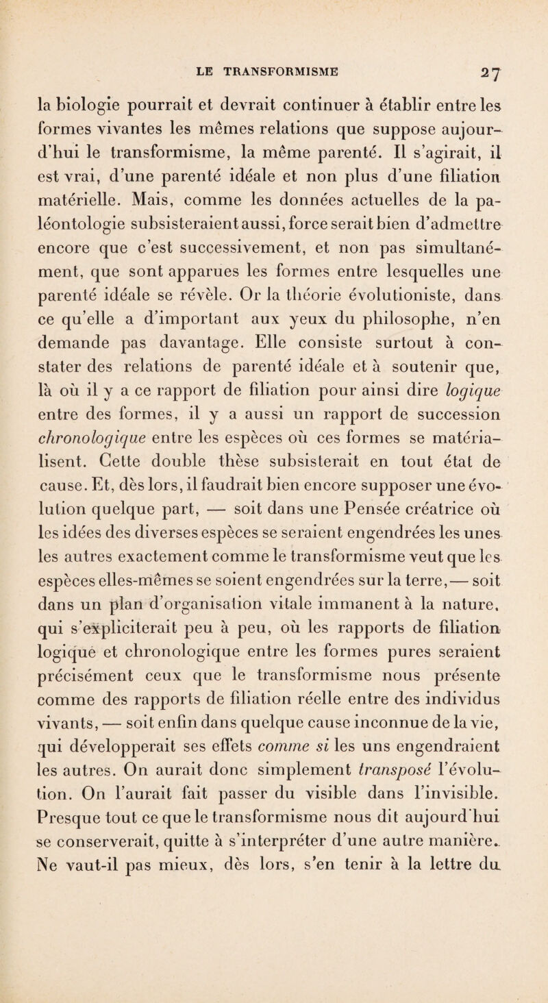 la biologie pourrait et devrait continuer à établir entre les formes vivantes les mêmes relations que suppose aujour¬ d’hui le transformisme, la même parenté. Il s’agirait, il est vrai, d’une parenté idéale et non plus d’une filiation matérielle. Mais, comme les données actuelles de la pa¬ léontologie subsisteraient aussi, force serait bien d’admettre encore que c’est successivement, et non pas simultané¬ ment, que sont apparues les formes entre lesquelles une parenté idéale se révèle. Or la théorie évolutioniste, dans ce qu elle a d’important aux yeux du philosophe, n’en demande pas davantage. Elle consiste surtout à con¬ stater des relations de parenté idéale et à soutenir que, là où il y a ce rapport de filiation pour ainsi dire logique entre des formes, il y a aussi un rapport de succession chronologique entre les espèces où ces formes se matéria¬ lisent. Cette double thèse subsisterait en tout état de cause. Et, dès lors, il faudrait bien encore supposer une évo¬ lution quelque part, — soit dans une Pensée créatrice où les idées des diverses espèces se seraient engendrées les unes les autres exactement comme le transformisme veut que les espèces elles-mêmes se soient engendrées sur la terre,— soit dans un plan d’organisation vitale immanent à la nature, qui s’expliciterait peu à peu, où les rapports de filiation logique et chronologique entre les formes pures seraient précisément ceux que le transformisme nous présente comme des rapports de fdiation réelle entre des individus vivants, — soit enfin dans quelque cause inconnue de la vie, qui développerait ses effets comme si les uns engendraient les autres. On aurait donc simplement transposé l’évolu¬ tion. On l’aurait fait passer du visible dans l’invisible. Presque tout ce que le transformisme nous dit aujourd'hui se conserverait, quitte à s’interpréter d’une autre manière.. Ne vaut-il pas mieux, dès lors, s’en tenir à la lettre du.