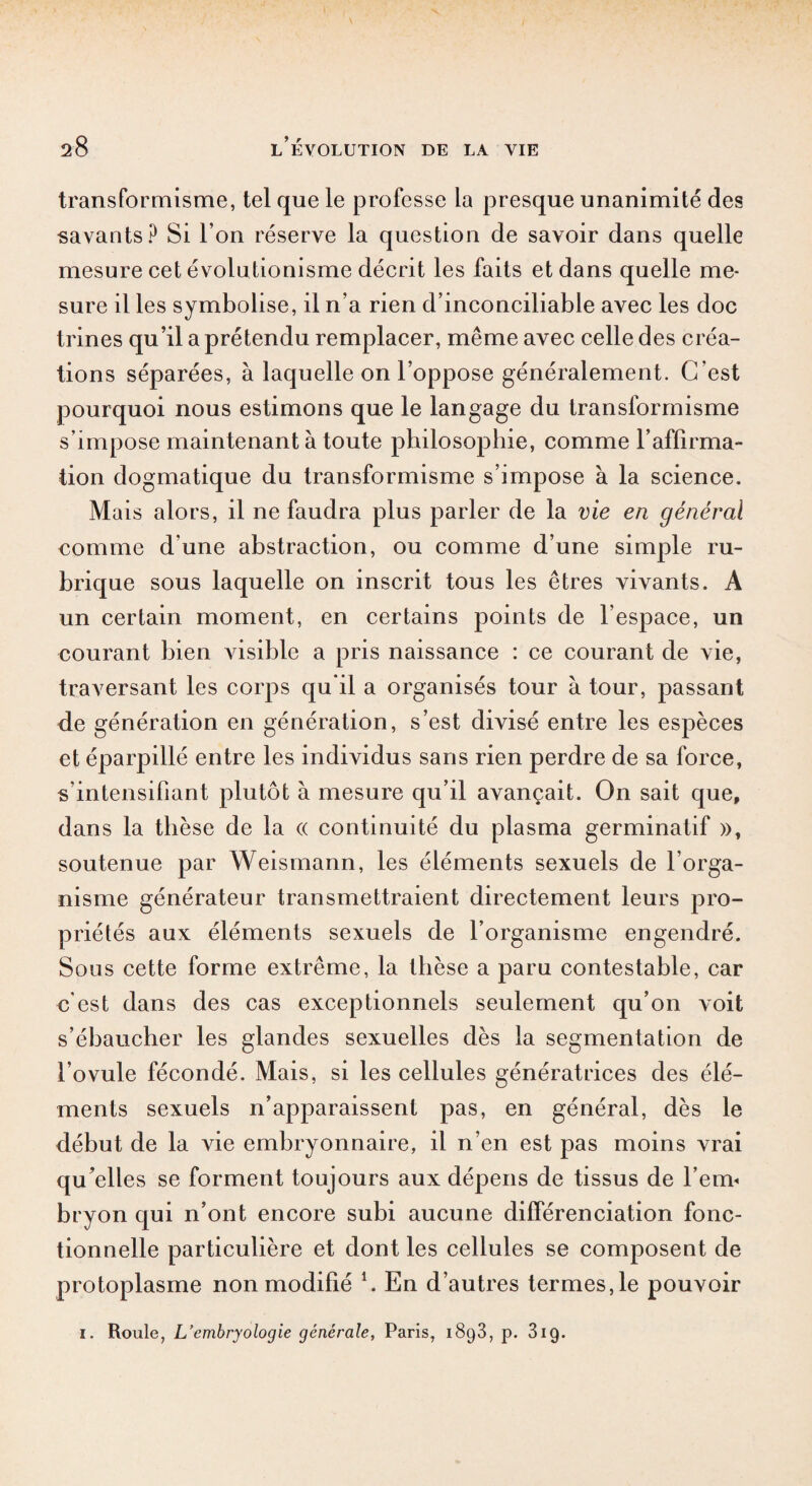 transformisme, tel que le professe la presque unanimité des savants? Si l’on réserve la question de savoir dans quelle mesure cet évolutionisme décrit les faits et dans quelle me¬ sure il les symbolise, il n’a rien d’inconciliable avec les doc trines qu’il a prétendu remplacer, même avec celle des créa¬ tions séparées, à laquelle on l’oppose généralement. C'est pourquoi nous estimons que le langage du transformisme s’impose maintenant à toute philosophie, comme l’affirma¬ tion dogmatique du transformisme s’impose a la science. Mais alors, il ne faudra plus parler de la vie en général comme d'une abstraction, ou comme d’une simple ru¬ brique sous laquelle on inscrit tous les êtres vivants. A un certain moment, en certains points de l’espace, un courant bien visible a pris naissance : ce courant de vie, traversant les corps qu'il a organisés tour à tour, passant de génération en génération, s’est divisé entre les espèces et éparpillé entre les individus sans rien perdre de sa force, s’intensifiant plutôt à mesure qu’il avançait. On sait que, dans la thèse de la « continuité du plasma germinatif », soutenue par Weismann, les éléments sexuels de l’orga¬ nisme générateur transmettraient directement leurs pro¬ priétés aux éléments sexuels de l’organisme engendré. Sous cette forme extrême, la thèse a paru contestable, car c'est dans des cas exceptionnels seulement qu’on voit s’ébaucher les glandes sexuelles dès la segmentation de l’ovule fécondé. Mais, si les cellules génératrices des élé¬ ments sexuels n’apparaissent pas, en général, dès le début de la vie embryonnaire, il n’en est pas moins vrai qu’elles se forment toujours aux dépens de tissus de l’em¬ bryon qui n’ont encore subi aucune différenciation fonc¬ tionnelle particulière et dont les cellules se composent de protoplasme non modifié l. En d’autres termes,le pouvoir i. Roule, L’embryologie générale, Paris, i8g3, p. 31g.