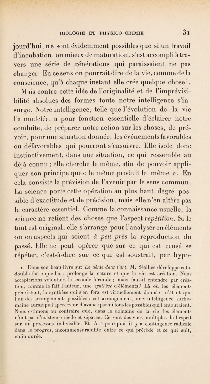 joiird’hui, ne sont évidemment possibles que si un travail d’incubation, ou mieux de maturation, s’est accompli à tra¬ vers une série de générations qui paraissaient ne pas changer. En ce sens on pourrait dire de la vie, comme delà conscience, qu’à chaque instant elle crée quelque chose1. Mais contre celte idée de l’originalité et de l’imprévisi¬ bilité absolues des formes toute notre intelligence s’in¬ surge. Notre intelligence, telle que l’évolution de la vie l’a modelée, a pour fonction essentielle d’éclairer notre conduite, de préparer notre action sur les choses, de pré¬ voir, pour une situation donnée, les événements favorables ou défavorables qui pourront s'ensuivre. Elle isole donc instinctivement, dans une situation, ce qui ressemble au déjà connu ; elle cherche le même, afin de pouvoir appli¬ quer son principe quecc le même produit le même ». En eela consiste la prévision de l’avenir par le sens commun. La science porte cette opération au plus haut degré pos¬ sible d’exactitude et de précision, mais elle n’en altère pas le caractère essentiel. Gomme la connaissance usuelle, la science ne retient des choses que l’aspect répétition. Si le tout est original, elle s’arrange pour l’analyser en éléments ou en aspects qui soient à peu près la reproduction du passé. Elle ne peut opérer que sur ce qui est censé se répéter, c’est-à-dire sur ce qui est soustrait, par hypo- i. Dans son beau livre sur Le génie dans Vart, M. Séailles développe cette ■double thèse que l’art prolonge la nature et que la vie est création. Nous accepterions volontiers la seconde formule ; mais faut-il entendre par créa¬ tion, comme le fait l’auteur, une synthèse d’éléments? Là où les éléments préexistent, la synthèse qui s’en fera est virtuellement donnée, n’étant que l’un des arrangements possibles : cet arrangement, une intelligence surhu¬ maine aurait pu l’apercevoir d’avance parmi tous les possibles qui l’entouraient. Nous estimons au contraire que, dans le domaine de la vie, les éléments n’ont pas d’existence réelle et séparée. Ce sont des vues multiples de l’esprit sur un processus indivisible. Et c’est pourquoi il y a contingence radicale dans le progrès, incommensurabilité entre ce qui précède et ce qui suit, enfin durée.