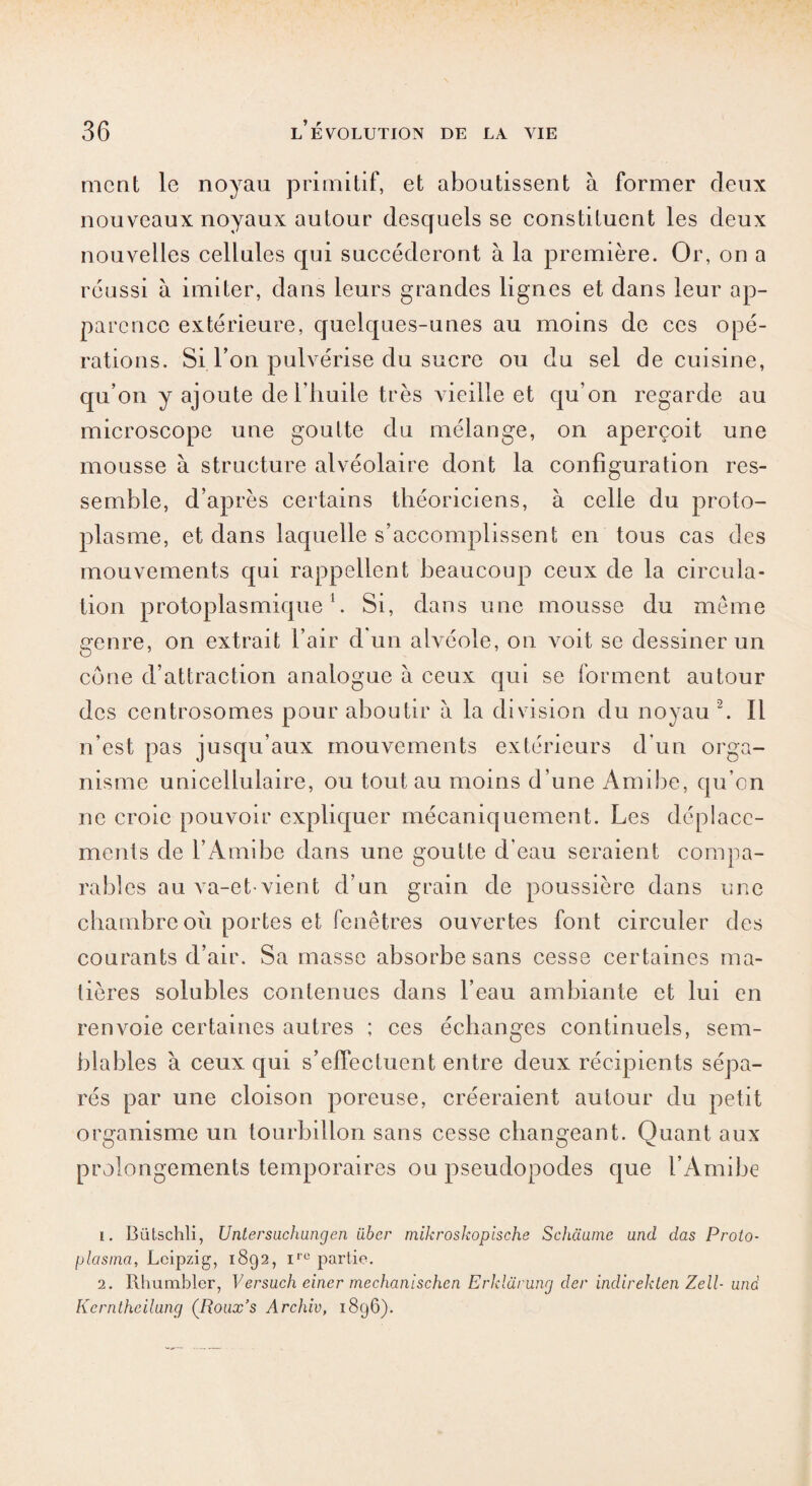 ment le noyau primitif, et aboutissent à former deux nouveaux noyaux autour desquels se constituent les deux nouvelles cellules qui succéderont à la première. Or, on a réussi à imiter, dans leurs grandes lignes et dans leur ap¬ parence extérieure, quelques-unes au moins de ces opé¬ rations. Si l’on pulvérise du sucre ou du sel de cuisine, qu’on y ajoute de l’huile très vieille et qu’on regarde au microscope une goutte du mélange, on aperçoit une mousse à structure alvéolaire dont la configuration res¬ semble, d’après certains théoriciens, à celle du proto¬ plasme, et dans laquelle s’accomplissent en tous cas des mouvements qui rappellent beaucoup ceux de la circula¬ tion protoplasmique1. Si, dans une mousse du même genre, on extrait l’air d'un alvéole, on voit se dessiner un cône d’attraction analogue à ceux qui se forment autour des centrosomes pour aboutir à la division du noyau 2. Il n’est pas jusqu’aux mouvements extérieurs d’un orga¬ nisme unicellulaire, ou tout au moins d’une Amibe, qu’on ne croie pouvoir expliquer mécaniquement. Les déplace¬ ments de l’Amibe dans une goutte d'eau seraient compa¬ rables au va-et-vient d’un grain de poussière dans une chambre ou portes et fenêtres ouvertes font circuler des courants d’air. Sa masse absorbe sans cesse certaines ma¬ tières solubles contenues dans l’eau ambiante et lui en renvoie certaines autres ; ces échanges continuels, sem¬ blables à ceux qui s’elTeclucnt entre deux récipients sépa¬ rés par une cloison poreuse, créeraient autour du petit organisme un tourbillon sans cesse changeant. Quant aux prolongements temporaires ou pseudopodes que l’Amibe 1. Bütschli, Untersachungen über mikroskopische Schciume and das Proto- plasma, Leipzig, 1892, irc partie. 2. Rhumblcr, Versucheinermechanlsch.cn Erklürung der indirekten Zell- und Kerntheilung (Roux’s Archiv, 1896).