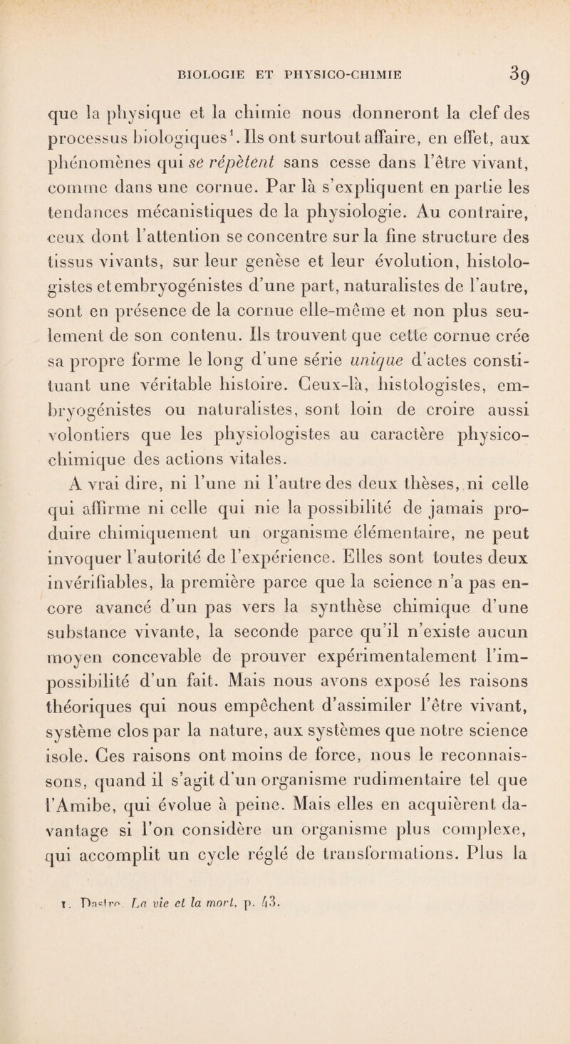 que la physique et la chimie nous donneront la clef des processus biologiques1. Ils ont surtout affaire, en effet, aux phénomènes qui se répètent sans cesse dans l’être vivant, comme dans une cornue. Par là s’expliquent en partie les tendances mécanistiques de la physiologie. Au contraire, ceux dont l'attention se concentre sur la fine structure des tissus vivants, sur leur genèse et leur évolution, histolo¬ gistes etembryogénistes d’une part, naturalistes de l’autre, sont en présence de la cornue elle-même et non plus seu¬ lement de son contenu. Ils trouvent que cette cornue crée sa propre forme le long d une série unique d'actes consti¬ tuant une véritable histoire. Ceux-là, histologistes, em- bryogénistes ou naturalistes, sont loin de croire aussi volontiers que les physiologistes au caractère physico¬ chimique des actions vitales. A vrai dire, ni l’une ni l’autre des deux thèses, ni celle qui affirme ni celle qui nie la possibilité de jamais pro¬ duire chimiquement un organisme élémentaire, ne peut invoquer l’autorité de l’expérience. Elles sont toutes deux invérifiables, la première parce que la science n’a pas en¬ core avancé d’un pas vers la synthèse chimique d’une substance vivante, la seconde parce qu’il n’existe aucun moyen concevable de prouver expérimentalement l’im¬ possibilité d’un fait. Mais nous avons exposé les raisons théoriques qui nous empêchent d’assimiler l’être vivant, système clos par la nature, aux systèmes que notre science isole. Ces raisons ont moins de force, nous le reconnais¬ sons, quand il s’agit d’un organisme rudimentaire tel que l’Amibe, qui évolue à peine. Mais elles en acquièrent da¬ vantage si l’on considère un organisme plus complexe, qui accomplit un cycle réglé de transformations. Plus la t. Dndrr' Tm vie et la mort, p. 43.