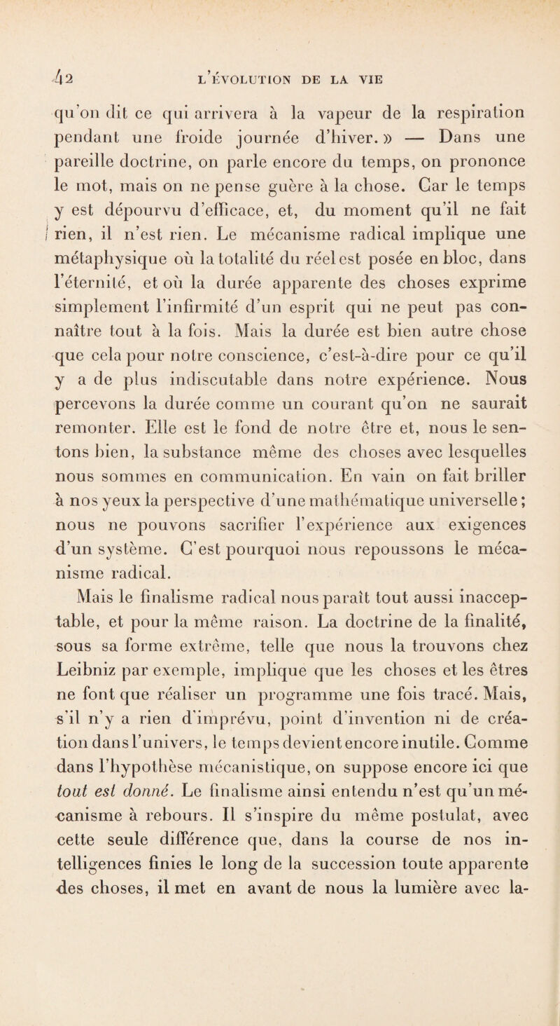 qu’on dit ce qui arrivera à la vapeur de la respiration pendant une froide journée d’hiver. » — Dans une pareille doctrine, on parle encore du temps, on prononce le mot, mais on ne pense guère à la chose. Car le temps y est dépourvu d’efficace, et, du moment qu’il ne fait I rien, il n’est rien. Le mécanisme radical implique une métaphysique où la totalité du réelest posée en bloc, dans l’éternité, et où la durée apparente des choses exprime simplement l’infirmité d’un esprit qui ne peut pas con¬ naître tout à la fois. Mais la durée est bien autre chose que cela pour notre conscience, c’est-à-dire pour ce qu’il y a de plus indiscutable dans notre expérience. Nous percevons la durée comme un courant qu’on ne saurait remonter. Elle est le fond de notre être et, nous le sen¬ tons bien, la substance même des choses avec lesquelles nous sommes en communication. En vain on fait briller à nos yeux la perspective d’une mathématique universelle ; nous ne pouvons sacrifier l’expérience aux exigences d’un système. C’est pourquoi nous repoussons le méca¬ nisme radical. Mais le finalisme radical nous paraît tout aussi inaccep¬ table, et pour la même raison. La doctrine de la finalité, sous sa forme extrême, telle que nous la trouvons chez Leibniz par exemple, implique que les choses et les êtres ne font que réaliser un programme une fois tracé. Mais, s'il n’y a rien d'imprévu, point d’invention ni de créa¬ tion dans l’univers, le temps devient encore inutile. Comme dans l’hypothèse mécanistique, on suppose encore ici que tout est donné. Le finalisme ainsi entendu n’est qu’un mé¬ canisme à rebours. Il s’inspire du même postulat, avec cette seule différence que, dans la course de nos in¬ telligences finies le long de la succession toute apparente des choses, il met en avant de nous la lumière avec la-