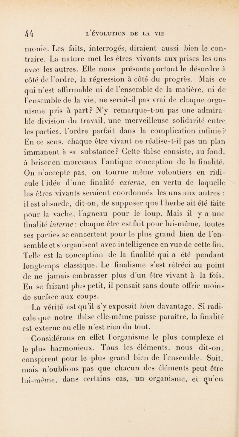 morne. Les faits, interroges, diraient aussi bien le con¬ traire. La nature met les êtres vivants aux prises les uns avec les autres. Elle nous présente partout le désordre à côté de l’ordre, la régression à côté du progrès. Mais ce qui n’est afïirmable ni de l’ensemble de la matière, ni de l’ensemble de la vie, ne serait-il pas vrai de chaque orga¬ nisme pris à part? N’y remarque-t-on pas une admira¬ ble division du travail, une merveilleuse solidarité entre les parties, l’ordre parfait dans la complication infinie ? En ce sens, chaque être vivant ne réalise-t-il pas un plan immanent à sa substance? Celte thèse consiste, au fond, à briser en morceaux l’antique conception de la finalité. On n’accepte pas, on tourne même xmlontiers en ridi¬ cule l’idée d’une finalité externe, en vertu de laquelle les êtres vivants seraient coordonnés les uns aux autres : il est absurde, dit-on, de supposer que l’herbe ait été faite pour la Araclie, l’agneau pour le loup. Mais il ya une finalité interne : chaque être est fait pour lui-même, toutes ses parties se concertent pour le plus grand bien de l’en¬ semble et s’organisent avec intelligence en vue de cette fin. Telle est la conception de la finalité qui a été pendant longtemps classique. Le finalisme s’est rétréci au point de ne jamais embrasser plus d’un être vivant à la fois. En se faisant plus petit, il pensait sans doute offrir moins de surface aux coups. La vérité est qu’il s’y exposait bien davantage. Si radi¬ cale que notre thèse elle-même puisse paraître, la finalité est externe ou elle n'est rien du tout. Considérons en effet l’organisme le plus complexe et le plus harmonieux. Tous les éléments, nous dit-on, conspirent pour le plus grand bien de l'ensemble. Soit, mais n’oublions pas que chacun des éléments peut être lui-même, dans certains cas, un organisme, ec qu’en