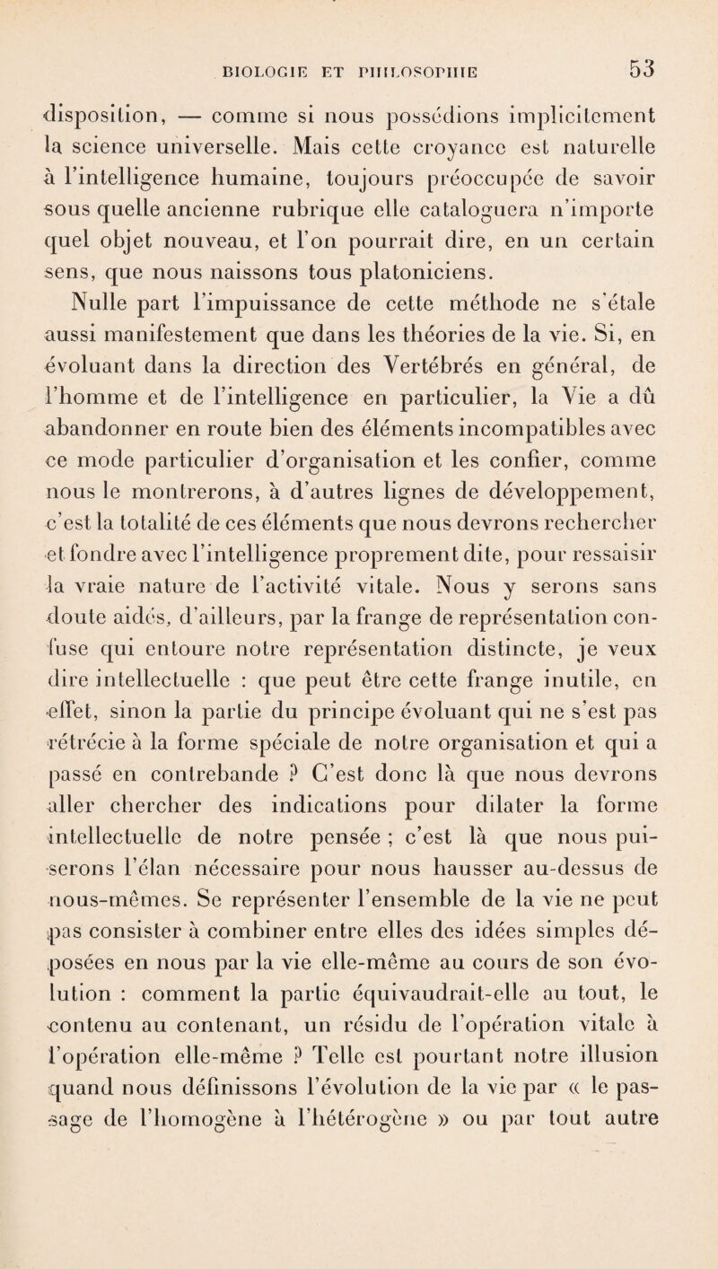 disposition, — comme si nous possédions implicitement la science universelle. Mais cette croyance est naturelle à l’intelligence humaine, toujours préoccupée de savoir sous quelle ancienne rubrique elle cataloguera n’importe quel objet nouveau, et l’on pourrait dire, en un certain sens, que nous naissons tous platoniciens. Nulle part l’impuissance de cette méthode ne s'étale aussi manifestement que dans les théories de la vie. Si, en évoluant dans la direction des Vertébrés en général, de l’homme et de l’intelligence en particulier, la Vie a dû abandonner en route bien des éléments incompatibles avec ce mode particulier d’organisation et les confier, comme nous le montrerons, à d’autres lignes de développement, c’est la totalité de ces éléments que nous devrons rechercher et fondre avec l’intelligence proprement dite, pour ressaisir la vraie nature de l’activité vitale. Nous y serons sans doute aidés, d’ailleurs, par la frange de représentation con¬ fuse qui entoure notre représentation distincte, je veux dire intellectuelle : que peut être cette frange inutile, en -effet, sinon la partie du principe évoluant qui ne s’est pas rétrécie à la forme spéciale de notre organisation et qui a passé en contrebande ? C’est donc là que nous devrons aller chercher des indications pour dilater la forme intellectuelle de notre pensée ; c’est là que nous pui¬ serons l’élan nécessaire pour nous hausser au-dessus de nous-mêmes. Se représenter l’ensemble de la vie ne peut pas consister à combiner entre elles des idées simples dé¬ posées en nous par la vie elle-même au cours de son évo¬ lution : comment la partie équivaudrait-elle au tout, le contenu au contenant, un résidu de l’opération vitale à l’opération elle-même ? Telle est pourtant notre illusion quand nous définissons l’évolution de la vie par <x le pas¬ sage de l’homogène à l’hétérogène » ou par tout autre