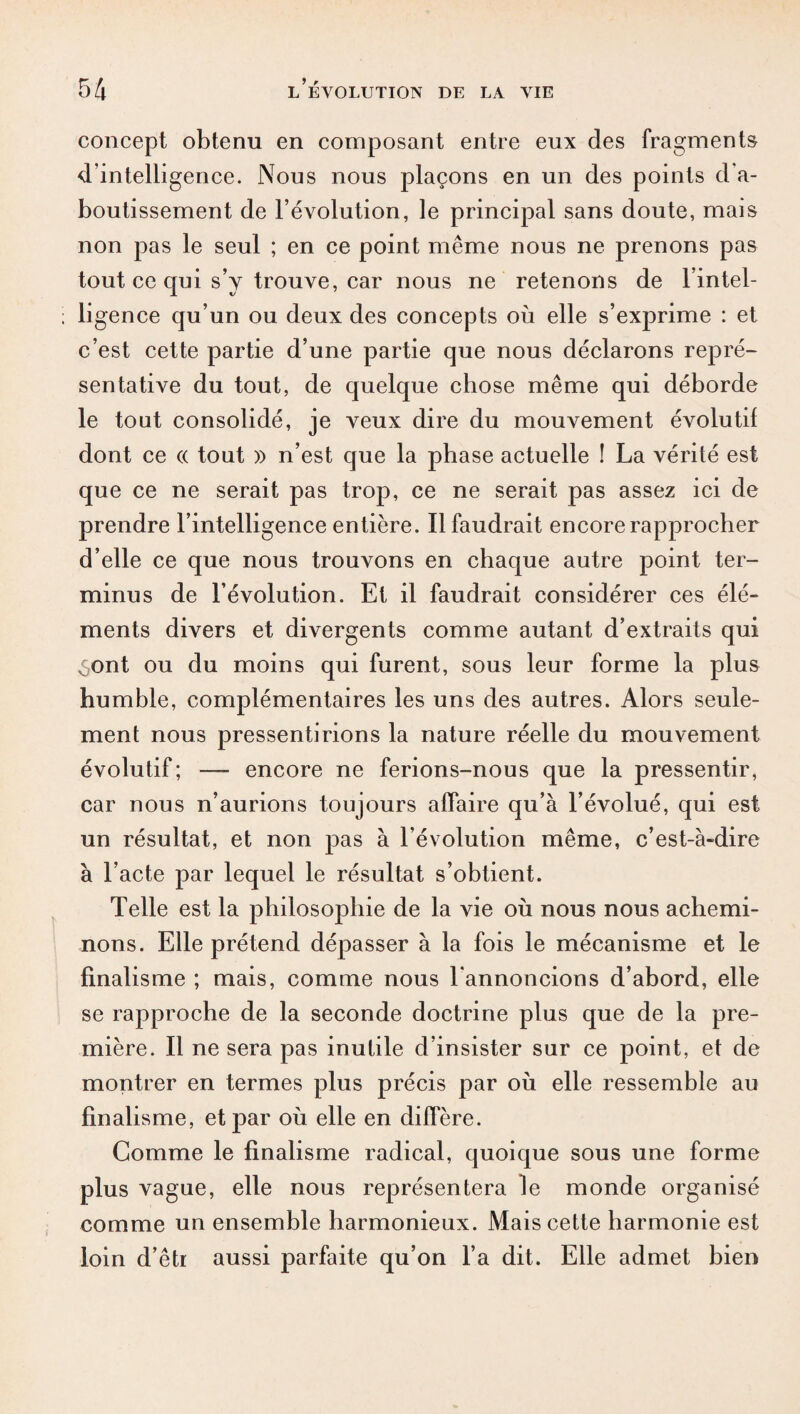 concept obtenu en composant entre eux des fragments d'intelligence. Nous nous plaçons en un des points d a- boutissement de l’évolution, le principal sans doute, mais non pas le seul ; en ce point même nous ne prenons pas tout ce qui s’y trouve, car nous ne retenons de l’intel¬ ligence qu’un ou deux des concepts où elle s’exprime : et c’est cette partie d’une partie que nous déclarons repré¬ sentative du tout, de quelque chose même qui déborde le tout consolidé, je veux dire du mouvement évolutif dont ce « tout » n’est que la phase actuelle ! La vérité est que ce ne serait pas trop, ce ne serait pas assez ici de prendre l’intelligence entière. Il faudrait encore rapprocher d’elle ce que nous trouvons en chaque autre point ter¬ minus de l’évolution. Et il faudrait considérer ces élé¬ ments divers et divergents comme autant d’extraits qui ,$ont ou du moins qui furent, sous leur forme la plus humble, complémentaires les uns des autres. Alors seule¬ ment nous pressentirions la nature réelle du mouvement évolutif ; — encore ne ferions-nous que la pressentir, car nous n’aurions toujours affaire qu’à l’évolué, qui est un résultat, et non j>as à l’évolution même, c’est-à-dire à l’acte par lequel le résultat s’obtient. Telle est la philosophie de la vie où nous nous achemi¬ nons. Elle prétend dépasser à la fois le mécanisme et le finalisme ; mais, comme nous l’annoncions d’abord, elle se rapproche de la seconde doctrine plus que de la pre¬ mière. Il ne sera pas inutile d’insister sur ce point, et de montrer en termes plus précis par où elle ressemble au finalisme, et par où elle en diffère. Comme le finalisme radical, quoique sous une forme plus vague, elle nous représentera le monde organisé comme un ensemble harmonieux. Mais cette harmonie est loin d’êtr aussi parfaite qu’on l’a dit. Elle admet bien