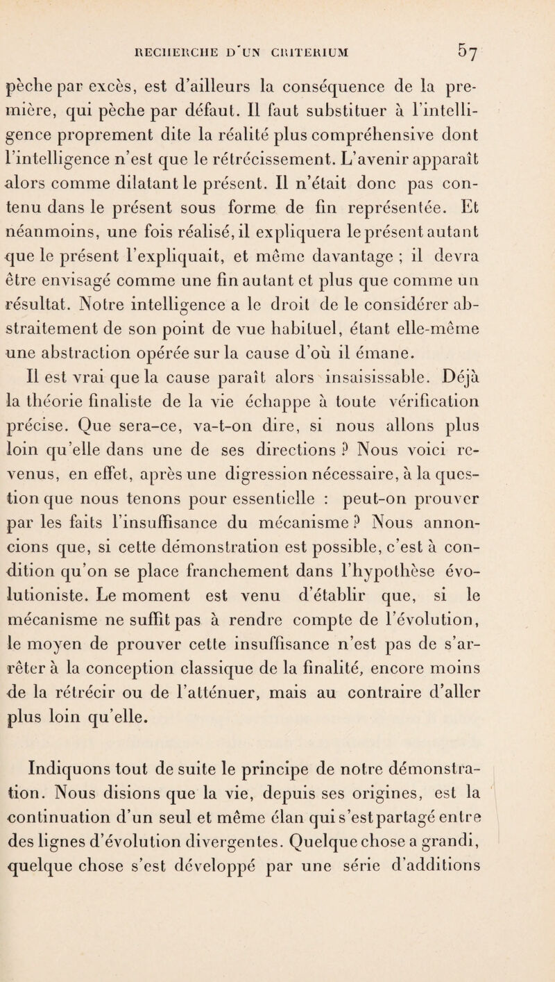 pèche par excès, est d’ailleurs la conséquence de la pre¬ mière, qui pèche par défaut. Il faut substituer à l’intelli¬ gence proprement dite la réalité plus compréhensive dont l’intelligence n’est que le rétrécissement. L’avenir apparaît alors comme dilatant le présent. Il n’était donc pas con¬ tenu dans le présent sous forme de fin représentée. Et néanmoins, une fois réalisé, il expliquera le présent autant que le présent l’expliquait, et même davantage ; il devra être envisagé comme une fin autant et plus que comme un résultat. Notre intelligence a le droit de le considérer ab¬ straitement de son point de vue habituel, étant elle-même une abstraction opérée sur la cause d’où il émane. Il est vrai que la cause paraît alors insaisissable. Déjà la théorie finaliste de la vie échappe à toute vérification précise. Que sera-ce, va-t-on dire, si nous allons plus loin qu’elle dans une de ses directions ? Nous voici re¬ venus, en effet, après une digression nécessaire, à la ques¬ tion que nous tenons pour essentielle : peut-on prouver par les faits l’insufïisance du mécanisme ? Nous annon¬ cions que, si cette démonstration est possible, c’est à con¬ dition qu’on se place franchement dans l’hypothèse évo- lutioniste. Le moment est venu d’établir que, si le mécanisme ne suffît pas à rendre compte de l’évolution, le moyen de prouver cette insuffisance n’est pas de s’ar¬ rêter à la conception classique de la finalité, encore moins de la rétrécir ou de l’atténuer, mais au contraire d’aller plus loin qu elle. Indiquons tout de suite le principe de notre démonstra¬ tion. Nous disions que la vie, depuis ses origines, est la continuation d’un seul et même élan qui s’est partagé entre des lignes d évolution divergentes. Quelque chose a grandi, quelque chose s’est développé par une série d’additions