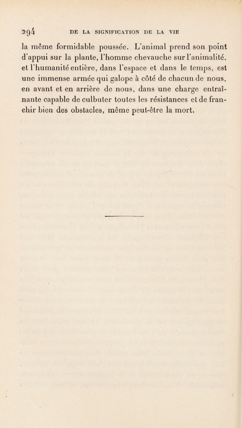 la même formidable poussée. L’animal prend son point d’appui sur la plante, l’homme chevauche sur l’animalité, et l’humanité entière, dans l’espace et dans le temps, est une immense armée qui galope à côté de chacun de nous, en avant et en arrière de nous, dans une charge entraî¬ nante capable de culbuter toutes les résistances et de fran¬ chir bien des obstacles, même peut-être la mort.