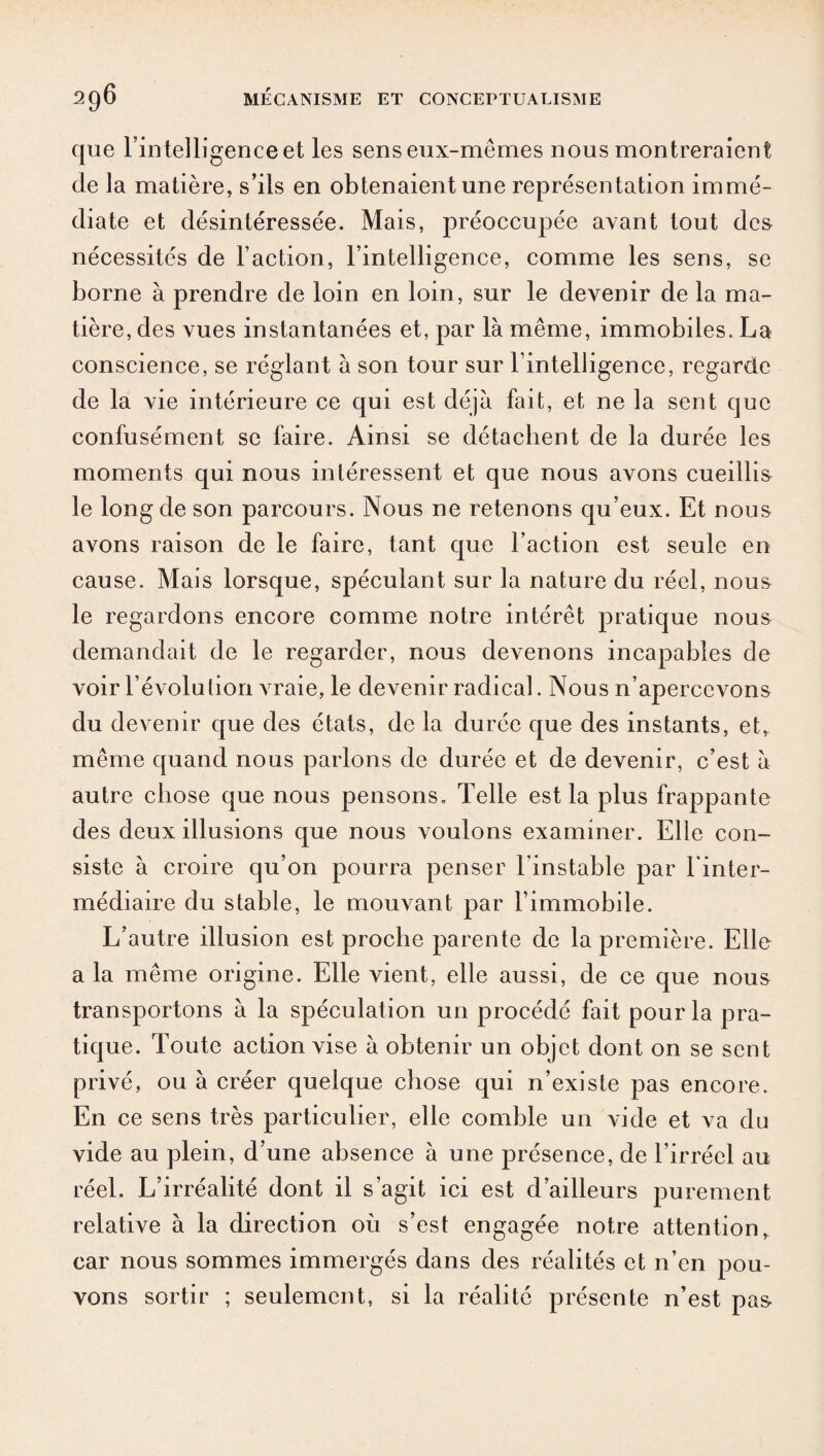 que l’intelligence et les sens eux-mêmes nous montreraient de la matière, s’ils en obtenaient une représentation immé¬ diate et désintéressée. Mais, préoccupée avant tout des nécessités de Faction, l’intelligence, comme les sens, se borne à prendre de loin en loin, sur le devenir de la ma¬ tière, des vues instantanées et, par là même, immobiles. La conscience, se réglant à son tour sur F intelligence, regarde de la vie intérieure ce qui est déjà fait, et ne la sent que confusément se faire. Ainsi se détachent de la durée les moments qui nous intéressent et que nous avons cueillis le long de son parcours. Nous ne retenons qu’eux. Et nous avons raison de le faire, tant que Faction est seule en cause. Mais lorsque, spéculant sur la nature du réel, nous le regardons encore comme notre intérêt pratique nous demandait de le regarder, nous devenons incapables de voir l’évolution vraie, le devenir radical. Nous n’apercevons du devenir que des états, de la durée que des instants, et, même quand nous parlons de durée et de devenir, c’est à autre chose que nous pensons. Telle est la plus frappante des deux illusions que nous voulons examiner. Elle con¬ siste à croire qu’on pourra penser l'instable par l’inter¬ médiaire du stable, le mouvant par l’immobile. L’autre illusion est proche parente de la première. Elle a la même origine. Elle vient, elle aussi, de ce que nous transportons à la spéculation un procédé fait pour la pra¬ tique. Toute action vise à obtenir un objet dont on se sent privé, ou à créer quelque chose qui n’existe pas encore. En ce sens très particulier, elle comble un vide et va du vide au plein, d’une absence à une présence, de l’irréel au réel. L’irréalité dont il s’agit ici est d’ailleurs purement relative à la direction où s’est engagée notre attention* car nous sommes immergés dans des réalités et n’en pou¬ vons sortir ; seulement, si la réalité présente n’est pas