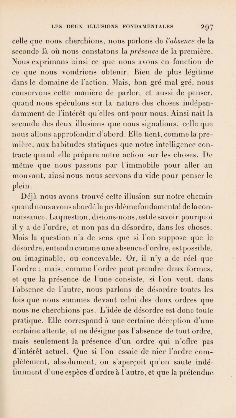 celle que nous cherchions, nous parlons de l’absence de la seconde là où nous constatons la présence de la première. Nous exprimons ainsi ce que nous avons en fonction de ce que nous voudrions obtenir. Rien de plus légitime dans le domaine de Faction. Mais, bon gré mal gré, nous conservons cette manière de parler, et aussi de penser, quand nous spéculons sur la nature des choses indépen¬ damment de 1 intérêt qu elles ont pour nous. Ainsi naît la seconde des deux illusions que nous signalions, celle que nous allons approfondir d’abord. Elle tient, comme la pre¬ mière, aux habitudes statiques que notre intelligence con¬ tracte quand elle prépare notre action sur les choses. De même que nous passons par 1 immobile pour aller au mouvant, ainsi nous nous servons du vide pour penser le plein. Déjà nous avons trouvé cette illusion sur notre chemin quand nous avons abordé le problème fondamental de la con¬ naissance. Laquestion, disions-nous, estde savoir pourquoi il y a de l’ordre, et non pas du désordre, dans les choses. M ais la question n’a de sens que si I on suppose que le désordre, entendu comme une absence d’ordre, est possible, ou imaginable, ou concevable. Or, il n’y a de réel que l’ordre ; mais, comme l’ordre peut prendre deux formes, et que la présence de l’une consiste, si l’on veut, dans l’absence de l’autre, nous parlons de désordre toutes les fois que nous sommes devant celui des deux ordres que nous ne cherchions pas. L’idée de désordre est donc toute pratique. Elle correspond à une certaine déception d’une certaine attente, et ne désigne pas l’absence de tout ordre, mais seulement la présence d’un ordre qui n’olïre pas d’intérêt actuel. Que si l’on essaie de nier l’ordre com¬ plètement, absolument, on s’aperçoit qu’on saute indé¬ finiment d’une espèce d’ordre à l'autre, et que la prétendue