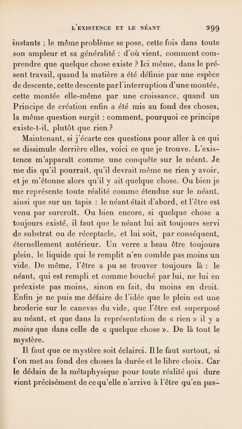 instants ; le même problème se pose, cette fois dans toute son ampleur et sa généralité : d’où vient, comment com¬ prendre que quelque chose existe ? Ici même, dans le pré¬ sent travail, quand la matière a été définie par une espèce de descente, cette descente par l’interruption d’une montée, cette montée elle-même par une croissance, quand un Principe de création enfin a été mis au fond des choses, la même question surgit : comment, pourquoi ce principe existe-t-il, plutôt que rien ? Maintenant, si j’écarte ces questions pour aller à ce qui se dissimule derrière elles, voici ce que je trouve. L’exis¬ tence m’apparaît comme une conquête sur le néant. Je me dis qu’il pourrait, qu’il devrait même ne rien y avoir, et je m’étonne alors qu’il y ait quelque chose. Ou bien je me représente toute réalité comme étendue sur le néant, ainsi que sur un tapis : le néant était d’abord, et l’être est venu par surcroît. Ou bien encore, si quelque chose a toujours existé, il faut que le néant lui ait toujours servi de substrat ou de réceptacle, et lui soit, par conséquent, éternellement antérieur. Un verre a beau être toujours plein, le liquide qui le remplit n’en comble pas moins un vide. De même, l’être a pu se trouver toujours là : le néant, qui est rempli et comme bouché par lui, ne lui en préexiste pas moins, sinon en fait, du moins en droit. Enfin je ne puis me défaire de l’idée que le plein est une broderie sur le canevas du vide, que l’être est superposé au néant, et que dans la représentation de (( rien » il y a moins que dans celle de « quelque chose ». De là tout le mystère. Il faut que ce mystère soit éclairci. Il le faut surtout, si l’on met au fond des choses la durée et le libre choix. Car te dédain de la métaphysique pour toute réalité qui dure vient précisément de ce qu’elle n’arrive à l’être qu’en pas-