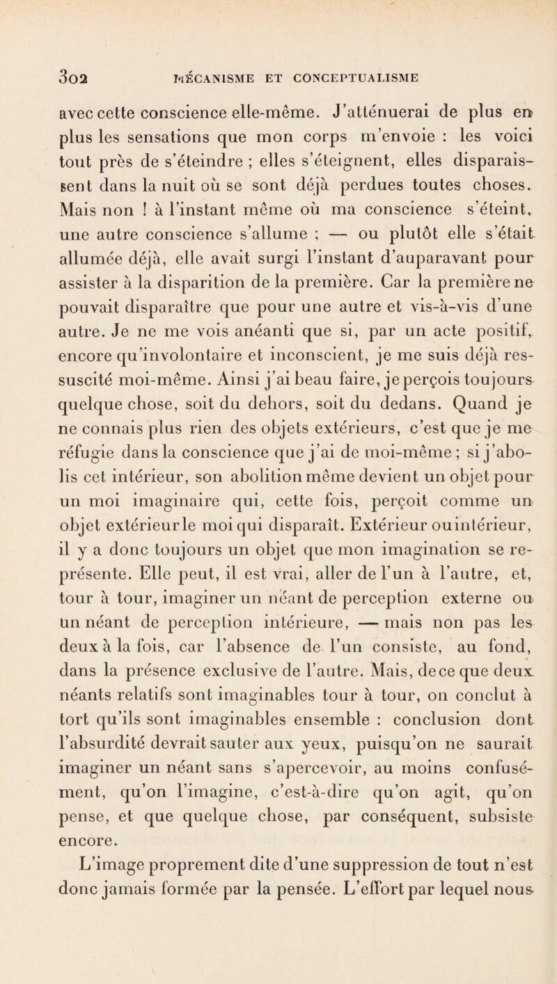 avec cette conscience elle-même. J’atténuerai de plus en plus les sensations que mon corps m’envoie : les voici tout près de s’éteindre ; elles s’éteignent, elles disparais¬ sent dans la nuit où se sont déjà perdues toutes choses. Mais non ! à l’instant même où ma conscience s’éteint, une autre conscience s’allume ; — ou plutôt elle s’était allumée déjà, elle avait surgi l’instant d’auparavant pour assister à la disparition de la première. Car la première ne pouvait disparaître que pour une autre et vis-à-vis d’une autre. Je ne me vois anéanti que si, par un acte positif, encore qu’involontaire et inconscient, je me suis déjà res¬ suscité moi-même. Ainsi j’ai beau faire, je perçois toujours quelque chose, soit du dehors, soit du dedans. Quand je ne connais plus rien des objets extérieurs, c’est que je me réfugie dans la conscience que j’ai de moi-même; si j’abo¬ lis cet intérieur, son abolition même devient un objet pour un moi imaginaire qui, cette fois, perçoit comme un objet extérieur le moi qui disparaît. Extérieur ouintérieur, il y a donc toujours un objet que mon imagination se re¬ présente. Elle peut, il est vrai, aller de l’un à l’autre, et, tour à tour, imaginer un néant de perception externe ou un néant de perception intérieure, —mais non pas les deux à la fois, car l’absence de l’un consiste, au fond, 1 « dans la présence exclusse de l’autre. Mais, deceque deux néants relatifs sont imaginables tour à tour, on conclut à tort qu’ils sont imaginables ensemble : conclusion dont l’absurdité devrait sauter aux yeux, puisqu’on ne saurait imaginer un néant sans s’apercevoir, au moins confusé¬ ment, qu’on l’imagine, c’est-à-dire qu’on agit, qu’on pense, et que quelque chose, par conséquent, subsiste encore. L’image proprement dite d’une suppression de tout n’est donc jamais formée par la pensée. L’effort par lequel nou&