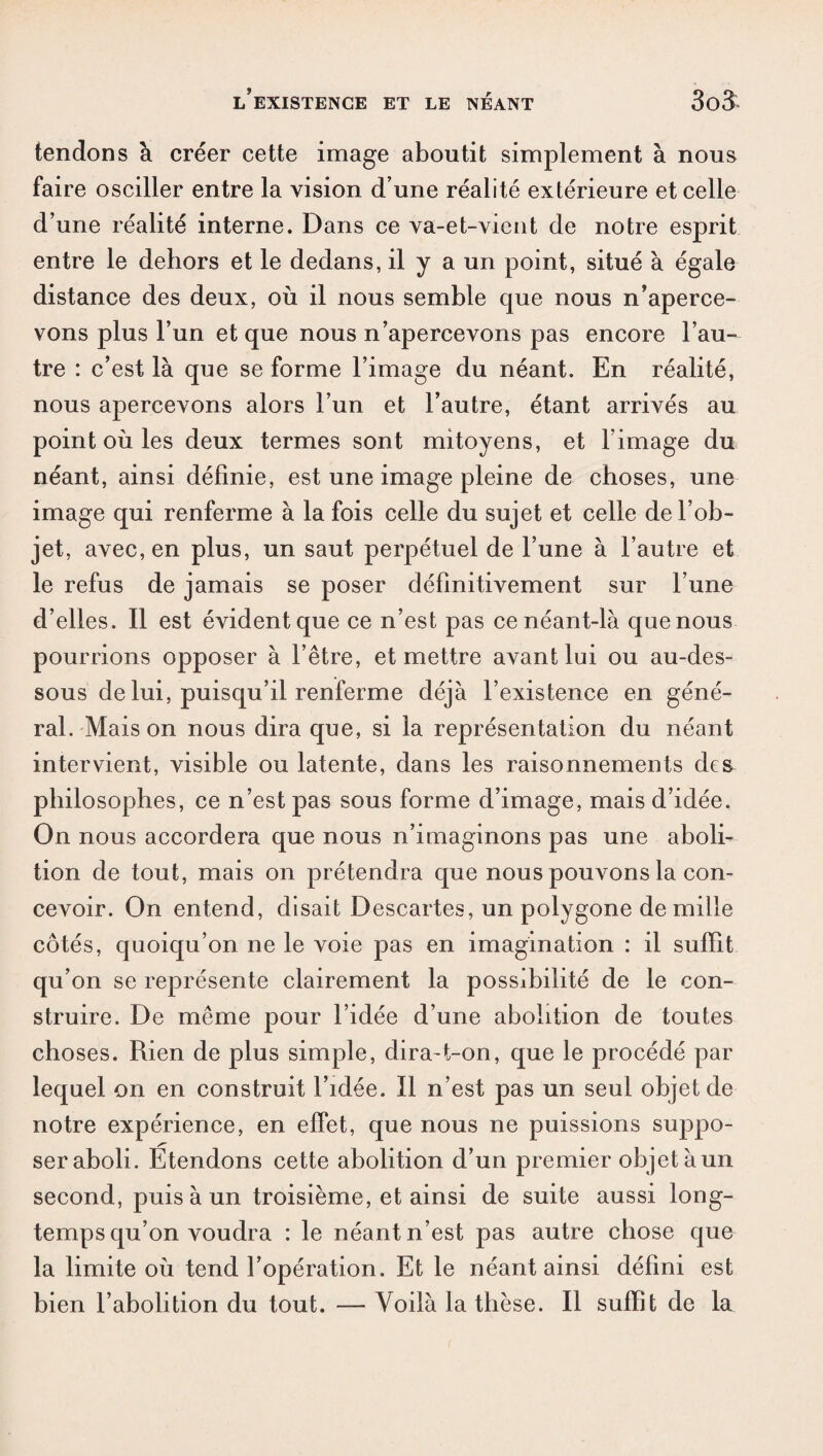 tendons à créer cette image aboutit simplement à nous faire osciller entre la vision d’une réalité extérieure et celle d’une réalité interne. Dans ce va-et-vient de notre esprit entre le dehors et le dedans, il y a un point, situé à égale distance des deux, où il nous semble que nous n’aperce¬ vons plus l’un et que nous n’apercevons pas encore l’au¬ tre : c’est là que se forme l’image du néant. En réalité, nous apercevons alors l’un et l’autre, étant arrivés au point où les deux termes sont mitoyens, et l’image du néant, ainsi définie, est une image pleine de choses, une image qui renferme à la fois celle du sujet et celle de l’ob¬ jet, avec, en plus, un saut perpétuel de l’une à l’autre et le refus de jamais se poser définitivement sur l’une d’elles. Il est évident que ce n’est pas ce néant-là que nous pourrions opposer à l’être, et mettre avant lui ou au-des¬ sous de lui, puisqu’il renferme déjà l’existence en géné¬ ral. Maison nous dira que, si la représentation du néant intervient, visible ou latente, dans les raisonnements des philosophes, ce n’est pas sous forme d’image, mais d’idée. On nous accordera que nous n’imaginons pas une aboli¬ tion de tout, mais on prétendra cpie nous pouvons la con¬ cevoir. On entend, disait Descartes, un polygone de mille côtés, quoicpi’on ne le voie pas en imagination : il suffit qu’on se représente clairement la possibilité de le con¬ struire. De même pour l’idée d’une abolition de toutes choses. Rien de plus simple, dira-t-on, que le procédé par lequel on en construit l’idée. Il n’est pas un seul objet de notre expérience, en effet, que nous ne puissions suppo¬ ser aboli. Étendons cette abolition d’un premier objet à un second, puis à un troisième, et ainsi de suite aussi long¬ temps qu’on voudra : le néant n’est pas autre chose que la limite où tend l’opération. Et le néant ainsi défini est bien l’abolition du tout. — Voilà la thèse. Il suffit de la