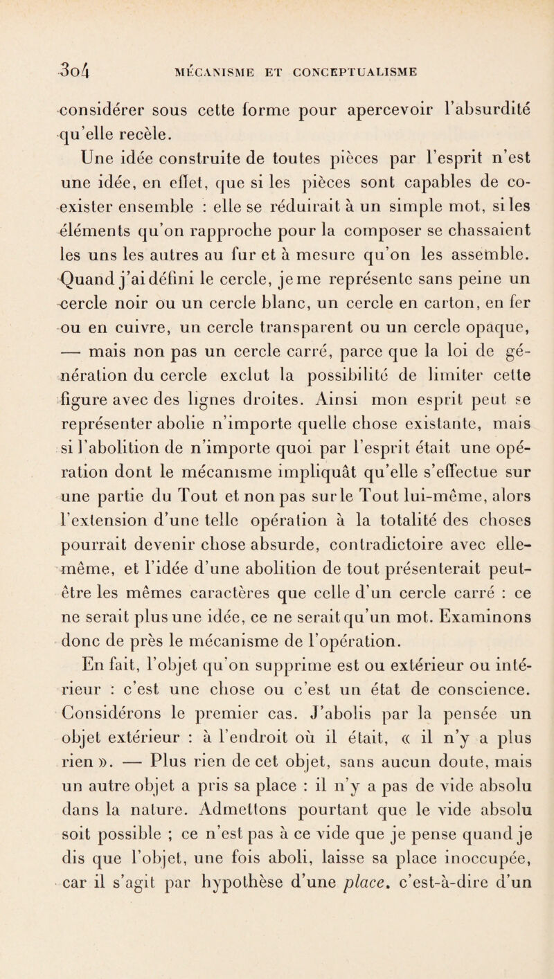 considérer sous cette forme pour apercevoir l’absurdité qu’elle recèle. Une idée construite de toutes pièces par l’esprit n’est une idée, en effet, que si les pièces sont capables de co¬ exister ensemble : elle se réduirait à un simple mot, si les éléments qu’on rapproche pour la composer se chassaient les uns les autres au fur et à mesure qu’on les assemble. Quand j’ai défini le cercle, je me représente sans peine un cercle noir ou un cercle blanc, un cercle en carton, en fer ou en cuivre, un cercle transparent ou un cercle opaque, — mais non pas un cercle carré, parce que la loi de gé¬ nération du cercle exclut la possibilité de limiter cette figure avec des lignes droites. Ainsi mon esprit peut se représenter abolie n’importe quelle chose existante, mais si l’abolition de n’importe quoi par l’esprit était une opé¬ ration dont le mécanisme impliquât qu’elle s’effectue sur une partie du Tout et non pas sur le Tout lui-même, alors l’extension d’une telle opération à la totalité des choses pourrait devenir chose absurde, contradictoire avec elle- même, et l’idée d’une abolition de tout présenterait peut- être les mêmes caractères que celle d’un cercle carré : ce ne serait plus une idée, ce ne serait qu’un mot. Examinons donc de près le mécanisme de l’opération. En fait, l’objet qu’on supprime est ou extérieur ou inté¬ rieur : c’est une chose ou c’est un état de conscience. Considérons le premier cas. J’abolis par la pensée un objet extérieur : à l’endroit où il était, (( il n’y a plus rien ». — Plus rien de cet objet, sans aucun doute, mais un autre objet a pris sa place : il n’y a pas de vide absolu dans la nature. Admettons pourtant que le vide absolu soit possible ; ce n’est pas à ce vide que je pense quand je dis que l’objet, une fois aboli, laisse sa place inoccupée, car il s’agit par hypothèse d’une place, c’est-à-dire d’un