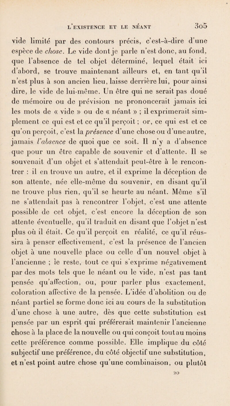 vide limité par des contours précis, c’est-à-dire d’une espèce de chose. Le vide dont je parle n’est donc, au fond, que l’absence de tel objet déterminé, lequel était ici d’abord, se trouve maintenant ailleurs et, en tant qu’il n’est plus à son ancien lieu, laisse derrière lui, pour ainsi dire, le vide de lui-même. Un être qui ne serait pas doué de mémoire ou de prévision ne prononcerait jamais ici les mots de (( vide » ou de (( néant » ; il exprimerait sim¬ plement ce qui est et ce qu’il perçoit ; or, ce qui est et ce qu’on perçoit, c’est la présence d’une chose ou d’une autre, jamais l’absence de quoi que ce soit. Il n’y a d’absence que pour un être capable de souvenir et d’attente. Il se souvenait d’un objet et s’attendait peut-être à le rencon¬ trer : il en trouve un autre, et il exprime la déception de son attente, née elle-même du souvenir, en disant qu’il ne trouve plus rien, qu’il se heurte au néant. Même s’il ne s’attendait pas à rencontrer l’objet, c’est une attente possible de cet objet, c’est encore la déception de son attente éventuelle, qu’il traduit en disant que l’objet n’est plus où il était. Ce qu’il perçoit en réalité, ce qu’il réus¬ sira à penser effectivement, c’est la présence de l’ancien objet à une nouvelle place ou celle d’un nouvel objet à l’ancienne ; le reste, tout ce qui s’exprime négativement par des mots tels que le néant ou le vide, n’est pas tant pensée qu’alfection, ou, pour parler plus exactement, coloration affective de la pensée. L’idée d’abolition ou de néant partiel se forme donc ici au cours de la substitution d’une chose à une autre, dès que cette substitution est pensée par un esprit qui préférerait maintenir l’ancienne chose à la place de la nouvelle ou qui conçoit tou tau moins cette préférence comme possible. Elle implique du côté subjectif une préférence, du côté objectif une substitution, et n’est point autre chose qu’une combinaison, ou plutôt 20