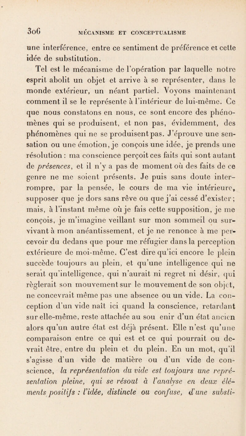 une interférence, entre ce sentiment de préférence et cette idée de substitution. Tel est le mécanisme de l’opération par laquelle notre esprit abolit un objet et arrive à se représenter, dans le monde extérieur, un néant partiel. Voyons maintenant comment il se le représente à l’intérieur de lui-même. Ce que nous constatons en nous, ce sont encore des phéno¬ mènes qui se produisent, et non pas, évidemment, des phénomènes qui ne se produisent pas. J’éprouve une sen¬ sation ou une émotion, je conçois une idée, je prends une résolution : ma conscience perçoit ces faits qui sont autant de présences, et il n’y a pas de moment où des faits de ce genre ne me soient présents. Je puis sans doute inter¬ rompre, par la pensée, le cours de ma vie intérieure, supposer que je dors sans rêve ou que j’ai cessé d’exister; mais, à l’instant même où je fais cette supposition, je me conçois, je m’imagine veillant sur mon sommeil ou sur¬ vivant à mon anéantissement, et je ne renonce à me per¬ cevoir du dedans que pour me réfugier dans la perception extérieure de moi-même. C’est dire qu’ici encore le plein succède toujours au plein, et qu’une intelligence qui ne serait qu’intelligence, qui n’aurait ni regret ni désir, qui réglerait son mouvement sur le mouvement de son objet, ne concevrait même pas une absence ou un vide. La con¬ ception d’un vide naît ici quand la conscience, retardant sur elle-même, reste attachée au sou enir d’un état ancien alors qu’un autre état est déjà présent. Elle n’est qu’une comparaison entre ce qui est et ce qui pourrait ou ele- vrait être, entre du plein et élu plein. En un mot, qu’il s’agisse d’un vide de matière ou d’un vide de con¬ science, la représentation du vide est toujours une repré¬ sentation pleine, qui se résout à l’analyse en deux élé¬ ments positifs : l’idée, distincte ou confuse, d’une substi-