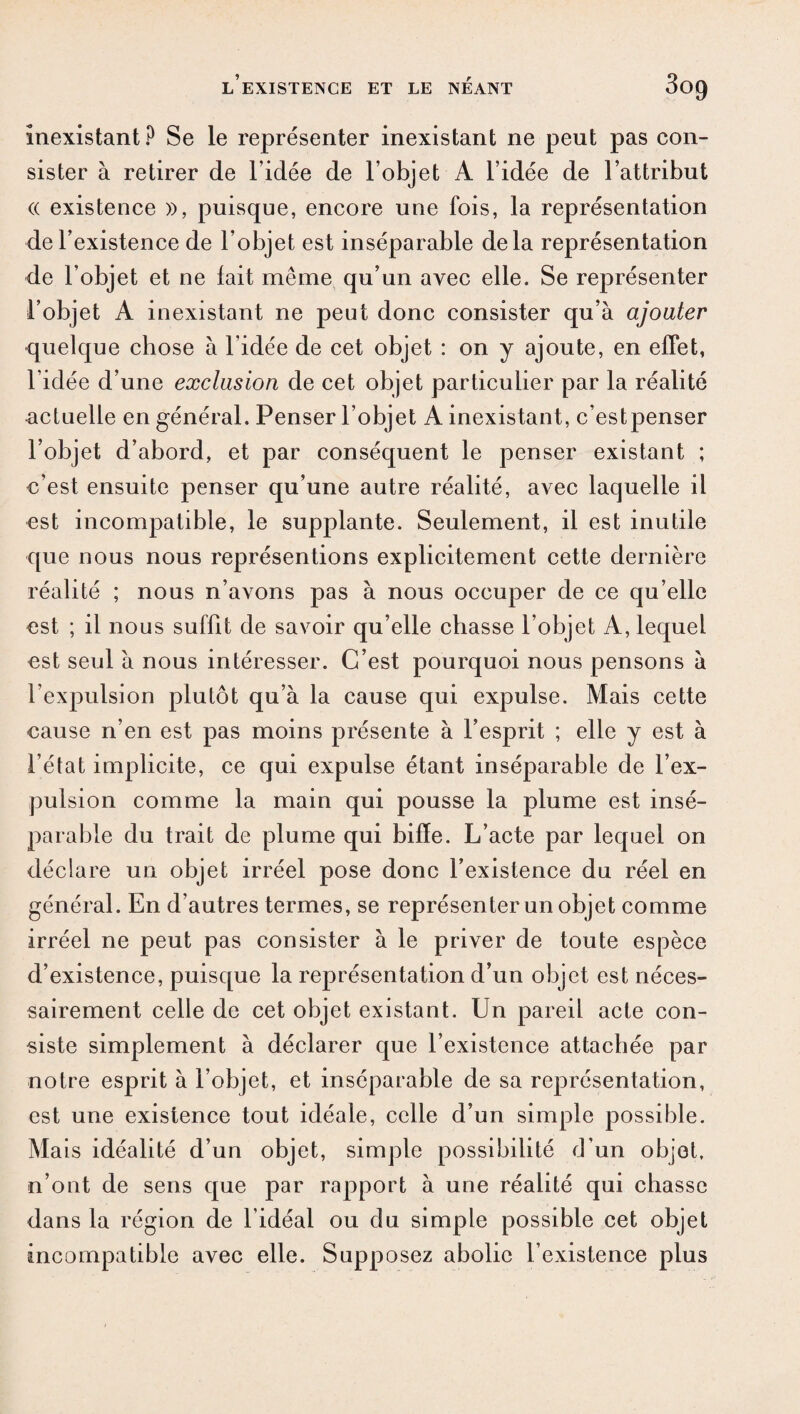 inexistant? Se le représenter inexistant ne peut pas con¬ sister à retirer de l'idée de l’objet A l’idée de l’attribut (( existence », puisque, encore une fois, la représentation de l’existence de l’objet est inséparable delà représentation de l’objet et ne lait même qu’un avec elle. Se représenter l’objet A inexistant ne peut donc consister qu’à ajouter quelque chose à l’idée de cet objet : on y ajoute, en effet, l’idée d’une exclusion de cet objet particulier par la réalité actuelle en général. Penser l’objet A inexistant, c’estpenser l’objet d’abord, et par conséquent le penser existant ; c’est ensuite penser qu’une autre réalité, avec laquelle il est incompatible, le supplante. Seulement, il est inutile que nous nous représentions explicitement cette dernière réalité ; nous n’avons pas à nous occuper de ce qu’elle est ; il nous suffit de savoir qu’elle chasse l’objet A, lequel est seul à nous intéresser. C’est pourquoi nous pensons à l’expulsion plutôt qu’à la cause qui expulse. Mais cette cause n’en est pas moins présente à l’esprit ; elle y est à l’état implicite, ce qui expulse étant inséparable de l’ex¬ pulsion comme la main qui pousse la plume est insé¬ parable du trait de plume qui biffe. L’acte par lequel on déclare un objet irréel pose donc l’existence du réel en général. En d’autres termes, se représenter un objet comme irréel ne peut pas consister à le priver de toute espèce d’existence, puisque la représentation d’un objet est néces¬ sairement celle de cet objet existant. Un pareil acte con¬ siste simplement à déclarer que l’existence attachée par notre esprit à l’objet, et inséparable de sa représentation, est une existence tout idéale, celle d’un simple possible. Mais idéalité d’un objet, simple possibilité d’un objet, n’ont de sens que par rapport à une réalité qui chasse dans la région de l'idéal ou du simple possible cet objet incompatible avec elle. Supposez abolie l’existence plus