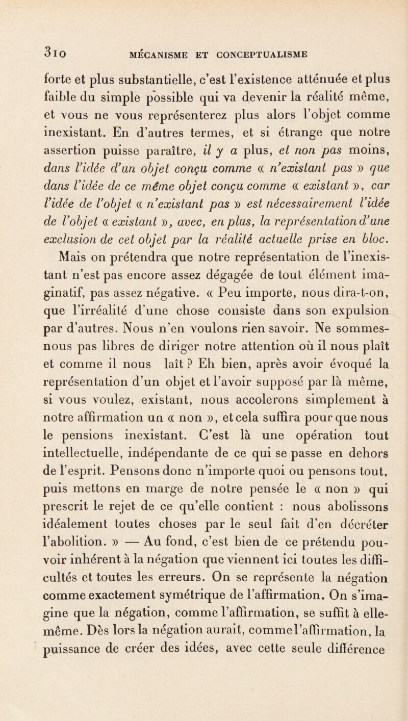 forte et plus substantielle, c’est l’existence atténuée et plus faible du simple possible qui va devenir la réalité même, et vous ne vous représenterez plus alors l’objet comme inexistant. En d’autres termes, et si étrange que notre assertion puisse paraître, il y a plus, et non pas moins, dans ridée d’un objet conçu comme « n’existant pas » que dans Vidée de ce même objet conçu comme c( existant », car l’idée de l’objet « n’existant pas » est nécessairement l’idée de l’objet a existant », avec, en plus, la représentation d’une exclusion de cet objet par la réalité actuelle prise en bloc. Mais on prétendra que notre représentation de l’inexis¬ tant n’est pas encore assez dégagée de tout élément ima¬ ginatif, pas assez négative. (( Peu importe, nous dira-t-on, que l’irréalité d’une chose consiste dans son expulsion par d’autres. Nous n’en voulons rien savoir. Ne sommes- nous pas libres de diriger notre attention où il nous plaît et comme il nous lait ? Eh bien, après avoir évoqué la représentation d’un objet et l’avoir supposé par là même, si vous voulez, existant, nous accolerons simplement à notre affirmation un ce non », et cela suffira pour que nous le pensions inexistant. C’est là une opération tout intellectuelle, indépendante de ce qui se passe en dehors de l’esprit. Pensons donc n’importe quoi ou pensons tout, puis mettons en marge de notre pensée le « non » qui prescrit le rejet de ce qu’elle contient : nous abolissons idéalement toutes choses par le seul fait d’en décréter l’abolition. » — Au fond, c’est bien de ce prétendu pou¬ voir inhérent à la négation que viennent ici toutes les diffi¬ cultés et toutes les erreurs. On se représente la négation comme exactement symétrique de l’affirmation. On s’ima¬ gine que la négation, comme l’affirmation, se suffit à elle- même. Dès lors la négation aurait, commel’affirmation, la puissance de créer des idées, avec cette seule différence